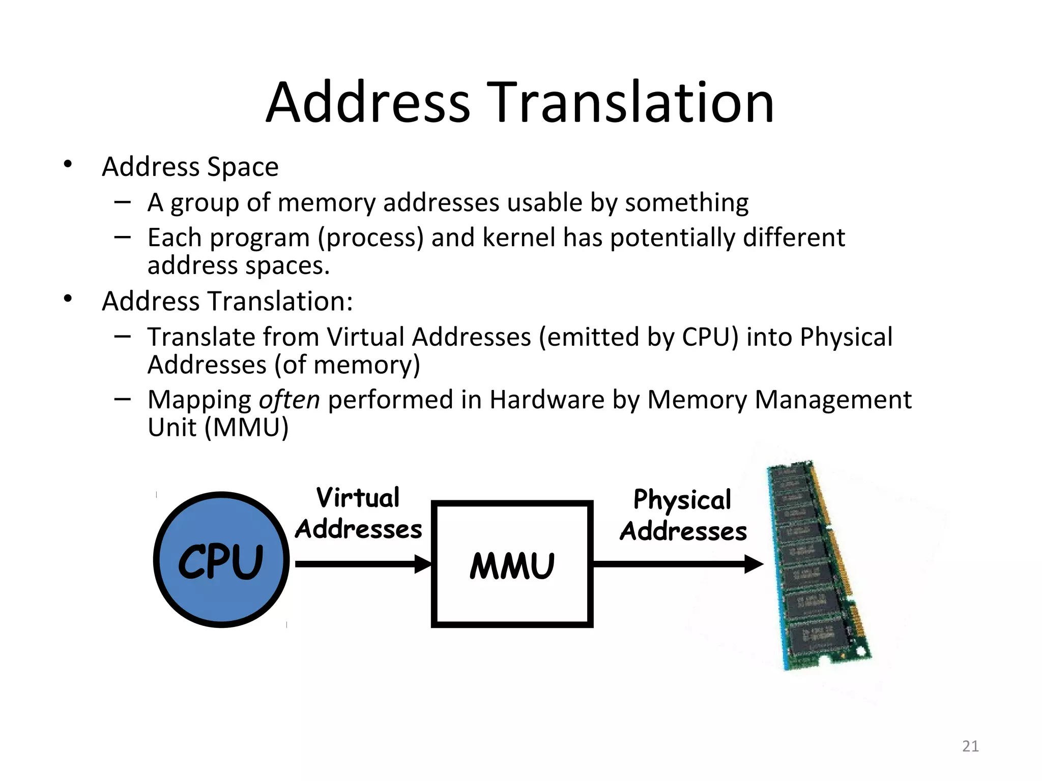 Address Translation
• Address Space
   – A group of memory addresses usable by something
   – Each program (process) and kernel has potentially different
     address spaces.
• Address Translation:
   – Translate from Virtual Addresses (emitted by CPU) into Physical
     Addresses (of memory)
   – Mapping often performed in Hardware by Memory Management
     Unit (MMU)

                   Virtual                   Physical
                  Addresses                 Addresses
         CPU                    MMU




                                                                       21
 