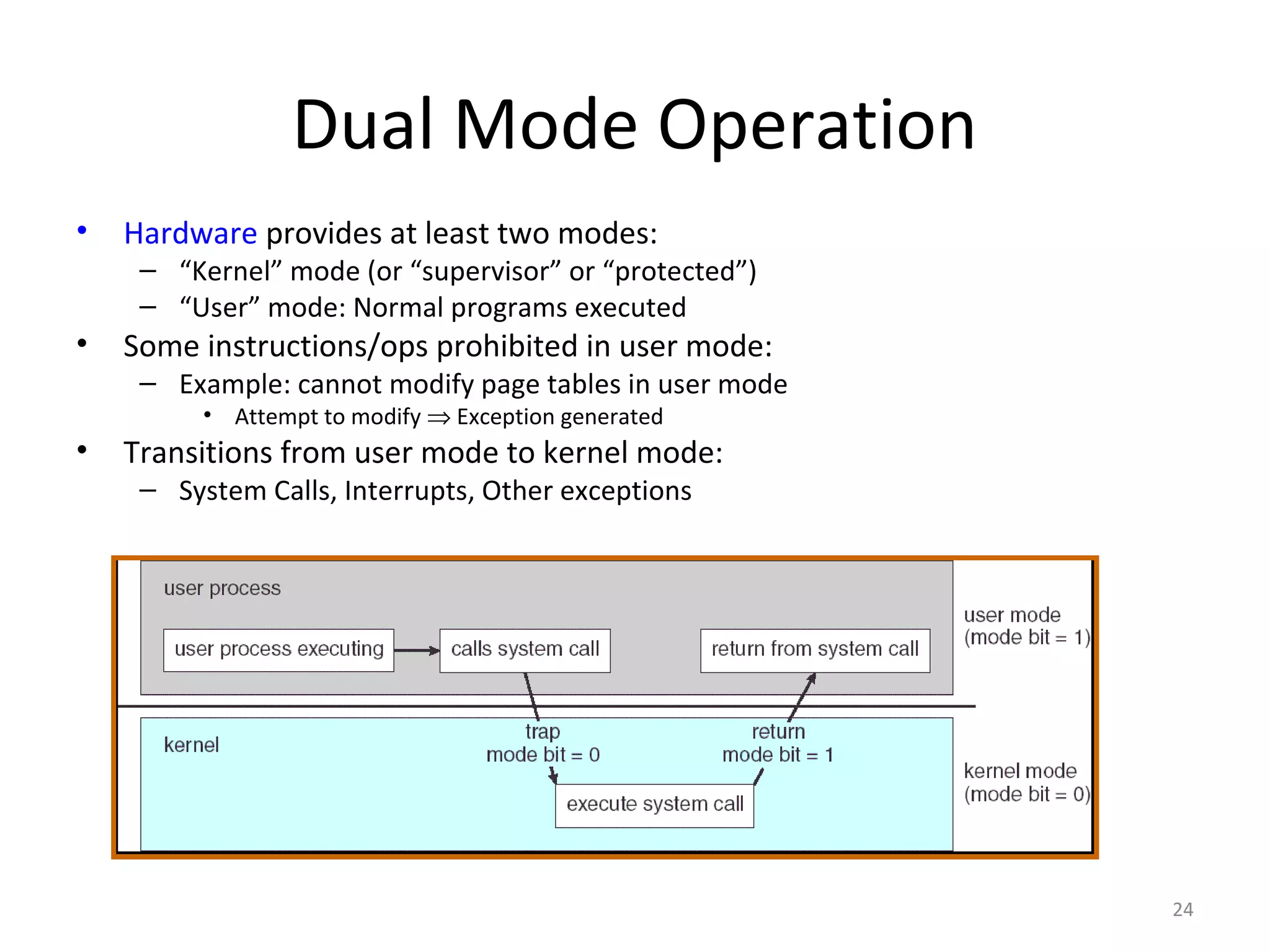 Dual Mode Operation
•   Hardware provides at least two modes:
     – “Kernel” mode (or “supervisor” or “protected”)
     – “User” mode: Normal programs executed
•   Some instructions/ops prohibited in user mode:
     – Example: cannot modify page tables in user mode
          • Attempt to modify ⇒ Exception generated
•   Transitions from user mode to kernel mode:
     – System Calls, Interrupts, Other exceptions




                                                         24
 