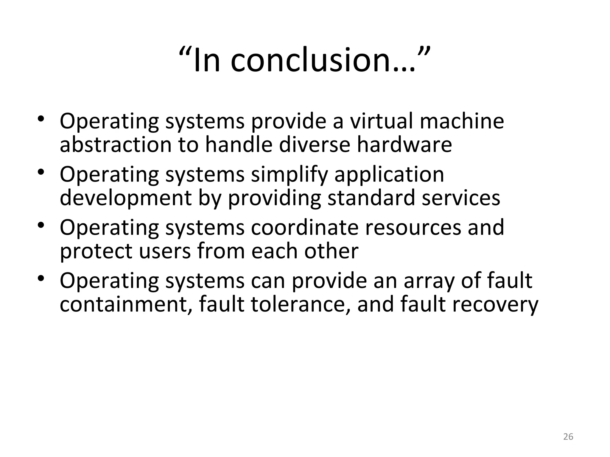 “In conclusion…”
• Operating systems provide a virtual machine
  abstraction to handle diverse hardware
• Operating systems simplify application
  development by providing standard services
• Operating systems coordinate resources and
  protect users from each other
• Operating systems can provide an array of fault
  containment, fault tolerance, and fault recovery




                                                     26
 