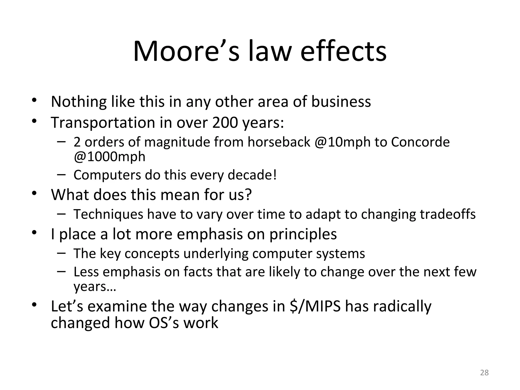 Moore’s law effects
• Nothing like this in any other area of business
• Transportation in over 200 years:
   – 2 orders of magnitude from horseback @10mph to Concorde
     @1000mph
   – Computers do this every decade!
• What does this mean for us?
   – Techniques have to vary over time to adapt to changing tradeoffs
• I place a lot more emphasis on principles
   – The key concepts underlying computer systems
   – Less emphasis on facts that are likely to change over the next few
     years…
• Let’s examine the way changes in $/MIPS has radically
  changed how OS’s work

                                                                          28
 