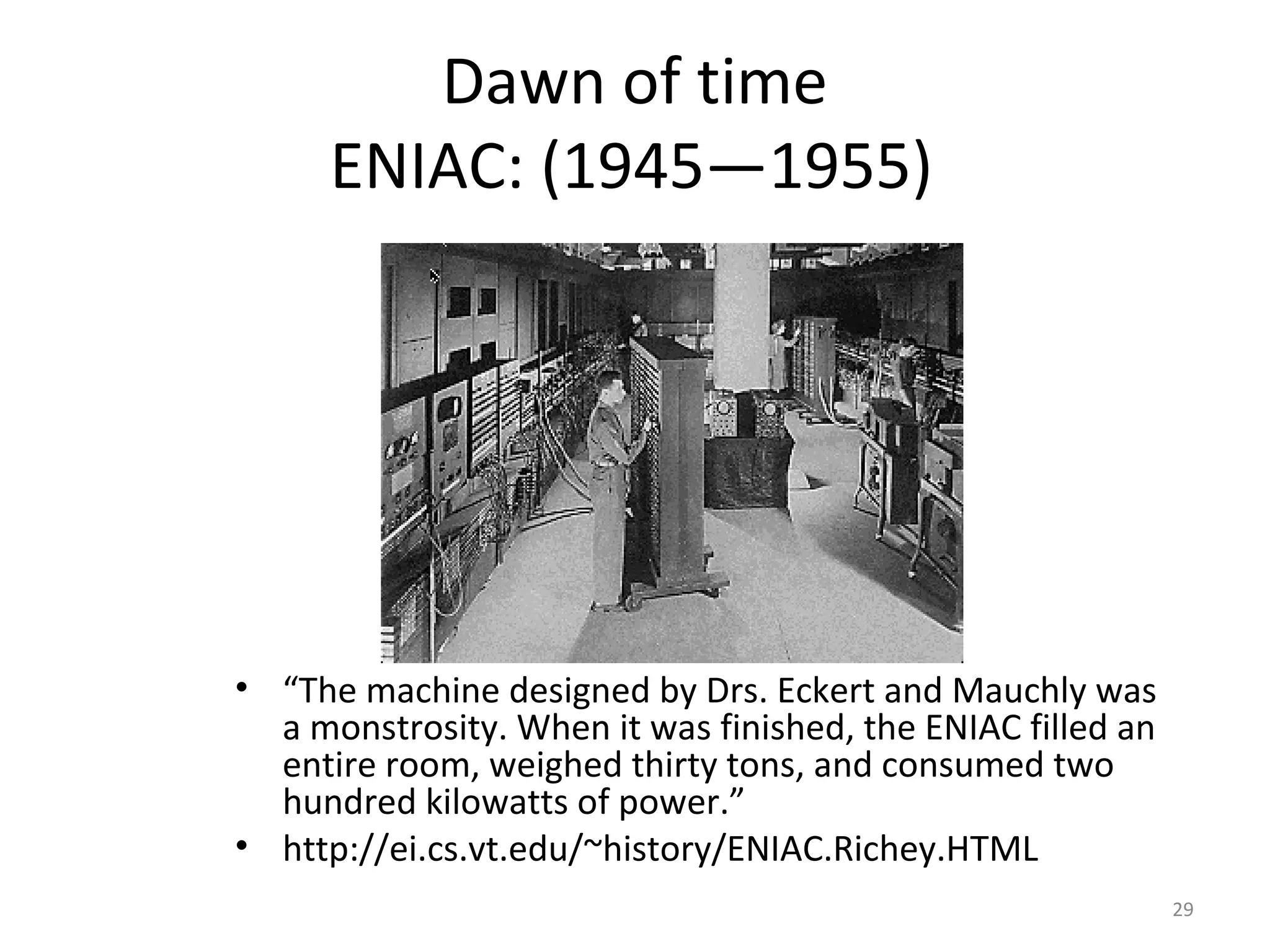 Dawn of time
     ENIAC: (1945—1955)




• “The machine designed by Drs. Eckert and Mauchly was
  a monstrosity. When it was finished, the ENIAC filled an
  entire room, weighed thirty tons, and consumed two
  hundred kilowatts of power.”
• http://ei.cs.vt.edu/~history/ENIAC.Richey.HTML
                                                             29
 
