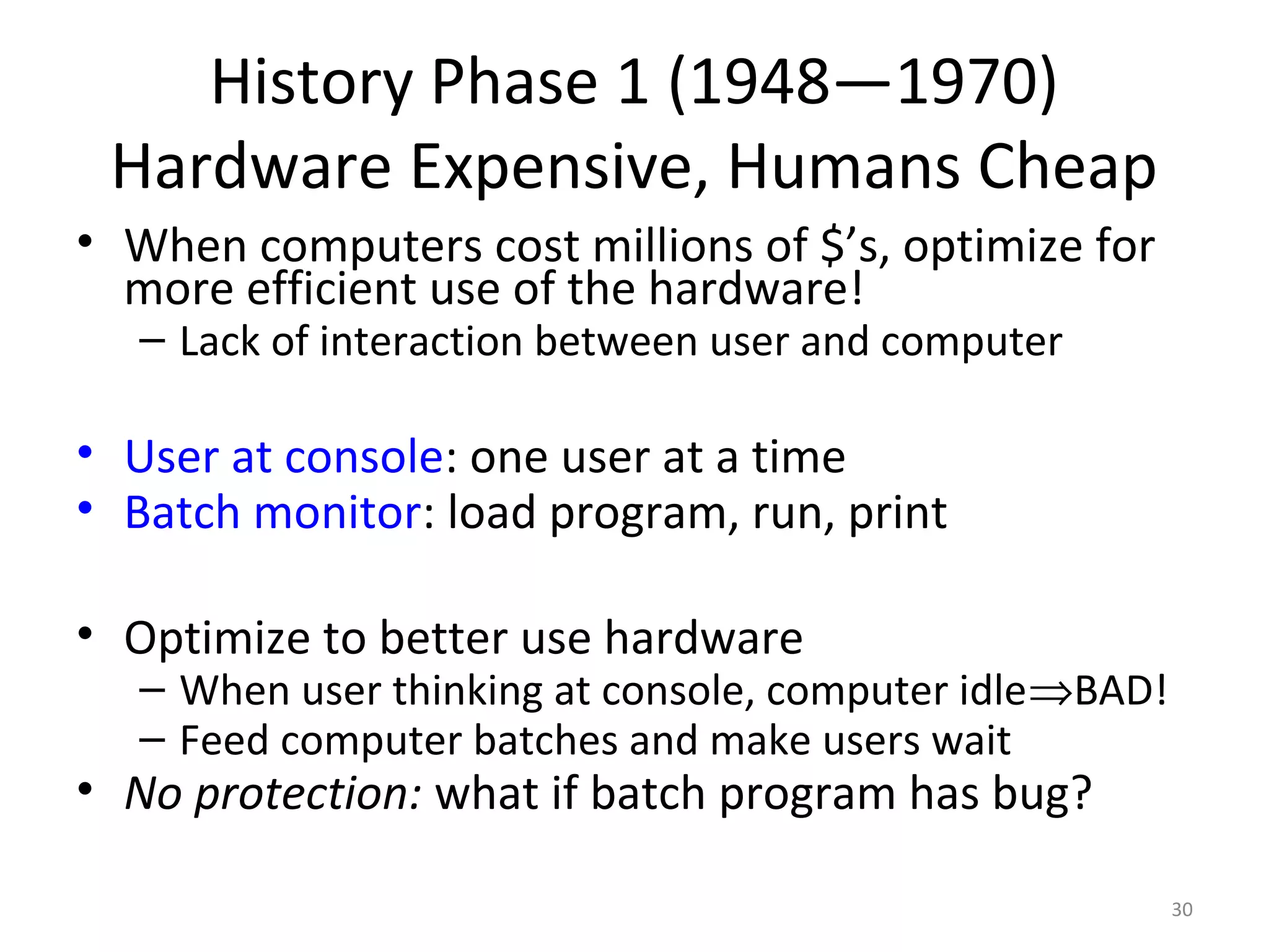 History Phase 1 (1948—1970)
 Hardware Expensive, Humans Cheap
• When computers cost millions of $’s, optimize for
  more efficient use of the hardware!
  – Lack of interaction between user and computer

• User at console: one user at a time
• Batch monitor: load program, run, print

• Optimize to better use hardware
  – When user thinking at console, computer idle⇒BAD!
  – Feed computer batches and make users wait
• No protection: what if batch program has bug?

                                                        30
 