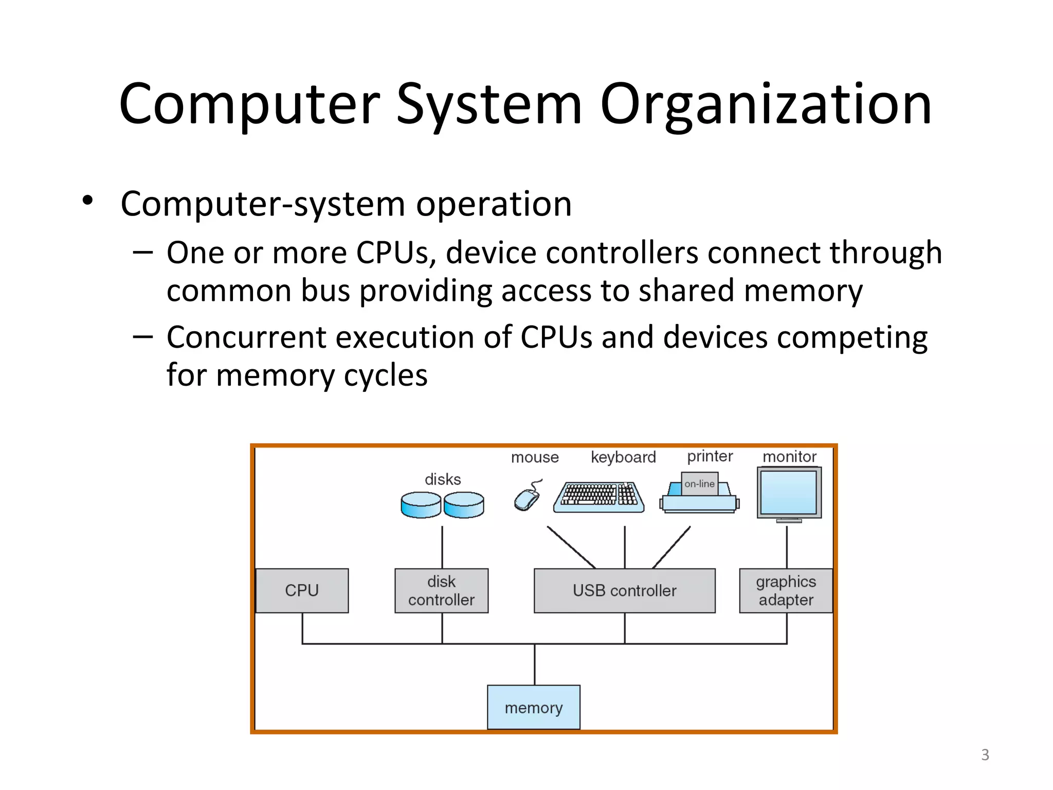 Computer System Organization
• Computer-system operation
  – One or more CPUs, device controllers connect through
    common bus providing access to shared memory
  – Concurrent execution of CPUs and devices competing
    for memory cycles




                                                           3
 