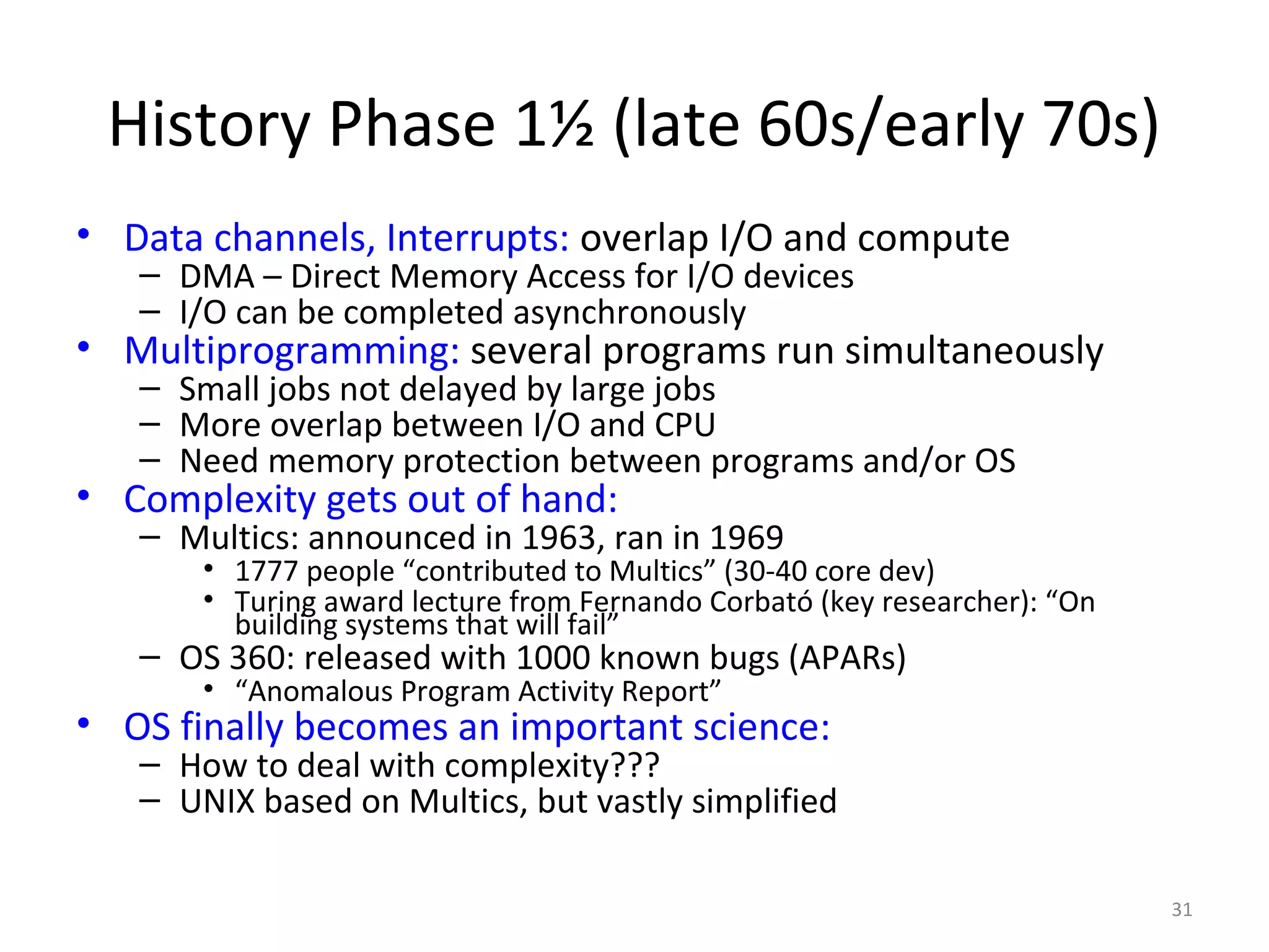 History Phase 1½ (late 60s/early 70s)
• Data channels, Interrupts: overlap I/O and compute
   – DMA – Direct Memory Access for I/O devices
   – I/O can be completed asynchronously
• Multiprogramming: several programs run simultaneously
   – Small jobs not delayed by large jobs
   – More overlap between I/O and CPU
   – Need memory protection between programs and/or OS
• Complexity gets out of hand:
   – Multics: announced in 1963, ran in 1969
       • 1777 people “contributed to Multics” (30-40 core dev)
       • Turing award lecture from Fernando Corbató (key researcher): “On
         building systems that will fail”
   – OS 360: released with 1000 known bugs (APARs)
       • “Anomalous Program Activity Report”
• OS finally becomes an important science:
   – How to deal with complexity???
   – UNIX based on Multics, but vastly simplified

                                                                            31
 