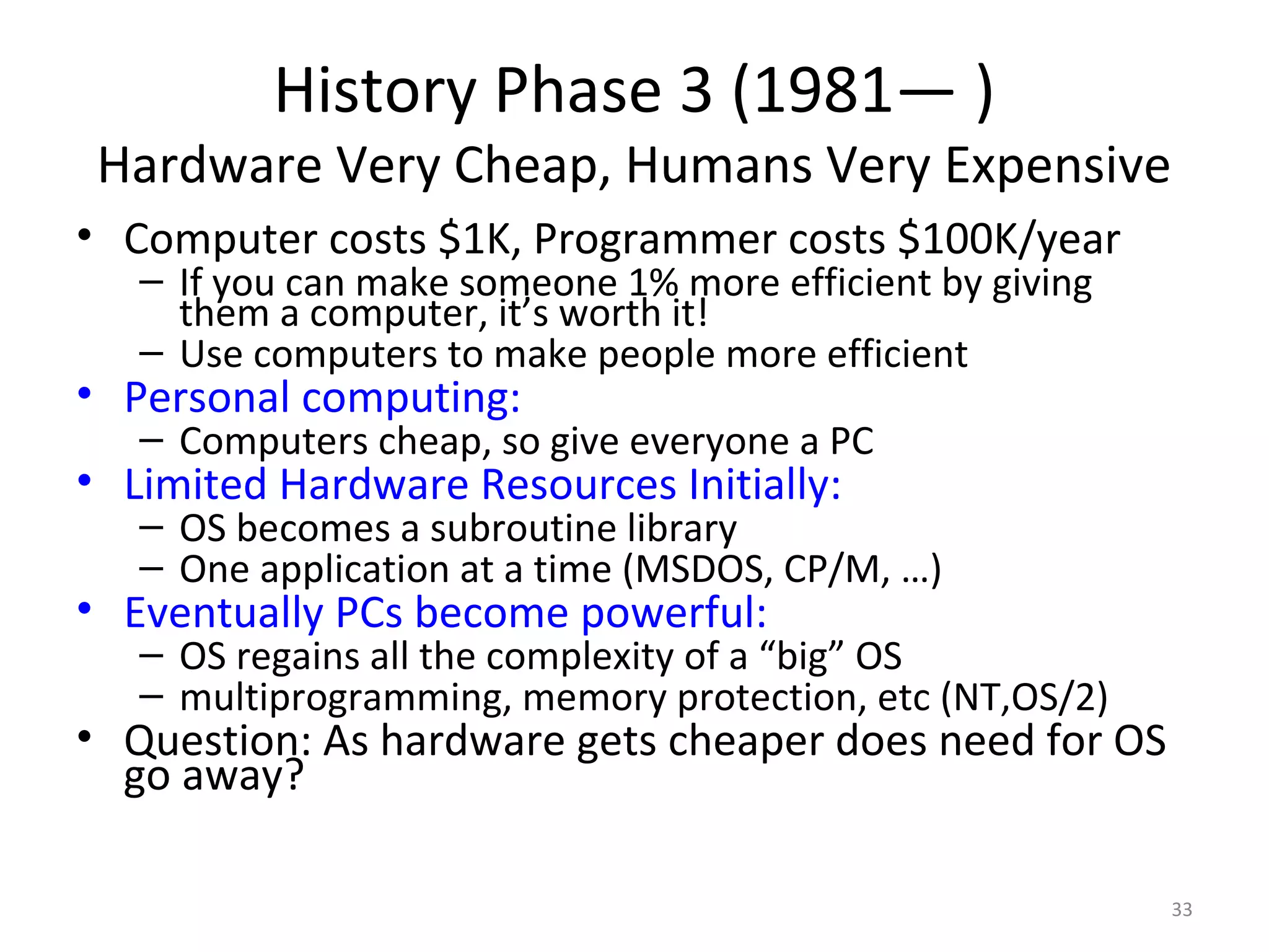 History Phase 3 (1981— )
 Hardware Very Cheap, Humans Very Expensive
• Computer costs $1K, Programmer costs $100K/year
   – If you can make someone 1% more efficient by giving
     them a computer, it’s worth it!
   – Use computers to make people more efficient
• Personal computing:
   – Computers cheap, so give everyone a PC
• Limited Hardware Resources Initially:
   – OS becomes a subroutine library
   – One application at a time (MSDOS, CP/M, …)
• Eventually PCs become powerful:
   – OS regains all the complexity of a “big” OS
   – multiprogramming, memory protection, etc (NT,OS/2)
• Question: As hardware gets cheaper does need for OS
  go away?

                                                           33
 