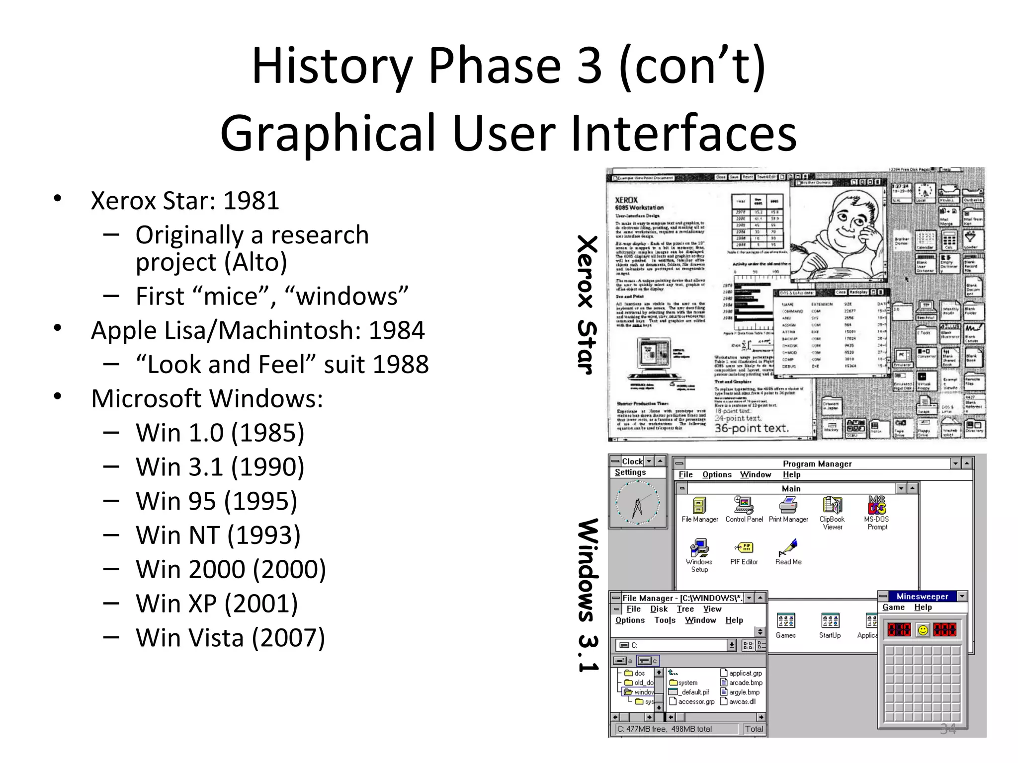 History Phase 3 (con’t)
             Graphical User Interfaces
• Xerox Star: 1981
   – Originally a research




                                 Xerox Star
     project (Alto)
   – First “mice”, “windows”
• Apple Lisa/Machintosh: 1984
   – “Look and Feel” suit 1988
• Microsoft Windows:
   – Win 1.0 (1985)
   – Win 3.1 (1990)
   – Win 95 (1995)
   – Win NT (1993)
   – Win 2000 (2000)             Windows 3.1
   – Win XP (2001)
   – Win Vista (2007)


                                               34
 