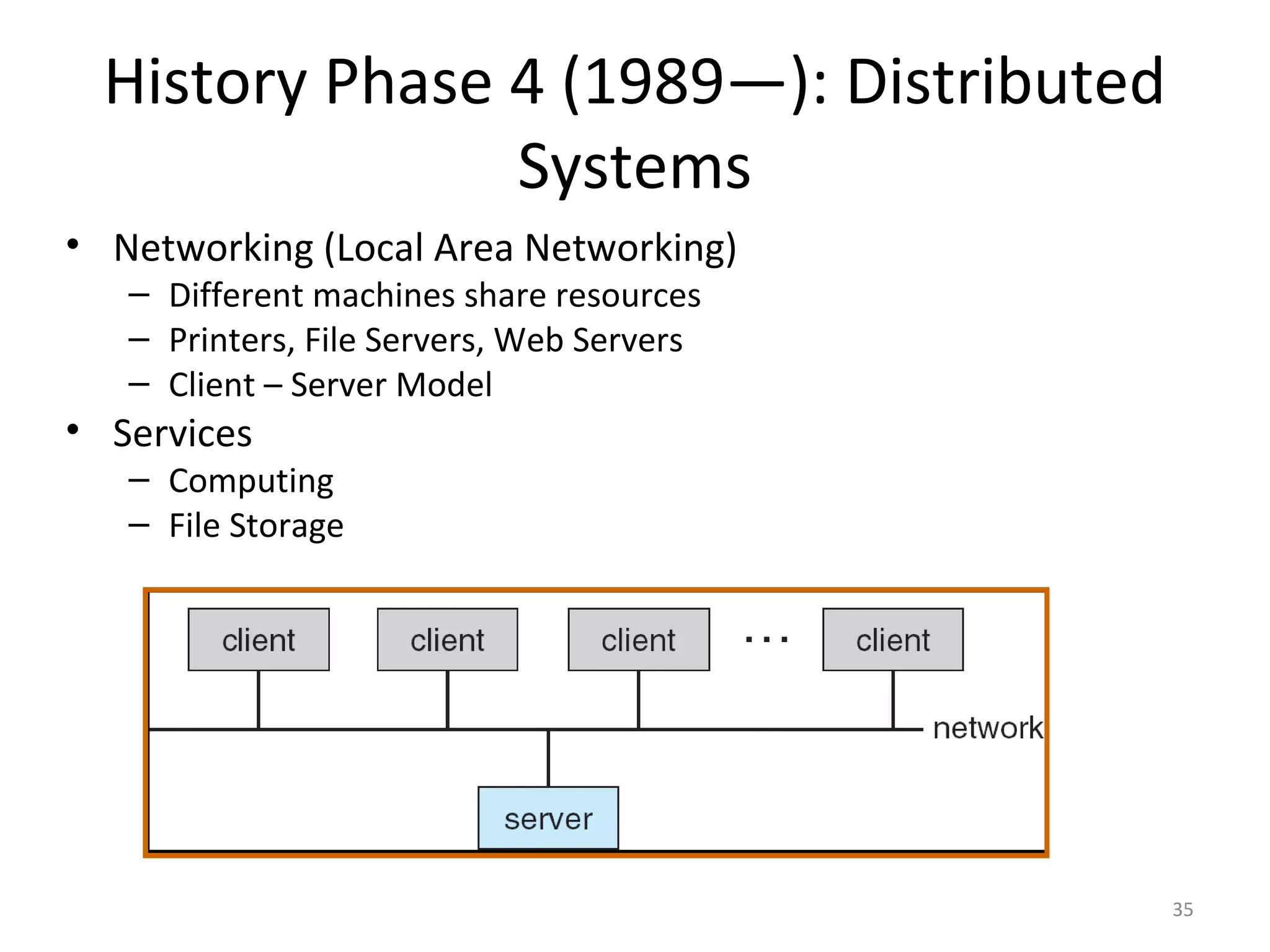 History Phase 4 (1989—): Distributed
                Systems
• Networking (Local Area Networking)
   – Different machines share resources
   – Printers, File Servers, Web Servers
   – Client – Server Model
• Services
   – Computing
   – File Storage




                                           35
 
