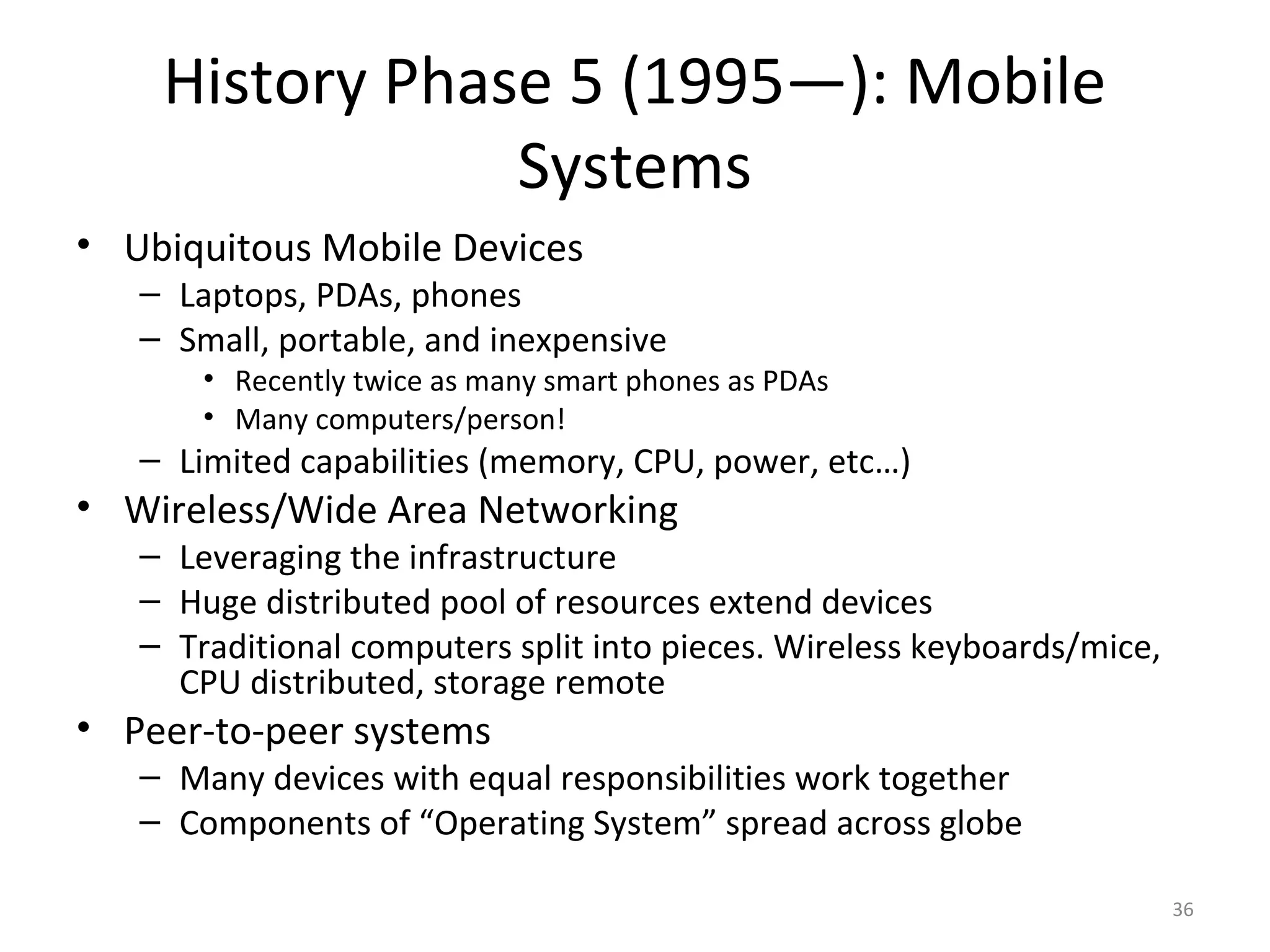 History Phase 5 (1995—): Mobile
                Systems
• Ubiquitous Mobile Devices
   – Laptops, PDAs, phones
   – Small, portable, and inexpensive
       • Recently twice as many smart phones as PDAs
       • Many computers/person!
   – Limited capabilities (memory, CPU, power, etc…)
• Wireless/Wide Area Networking
   – Leveraging the infrastructure
   – Huge distributed pool of resources extend devices
   – Traditional computers split into pieces. Wireless keyboards/mice,
     CPU distributed, storage remote
• Peer-to-peer systems
   – Many devices with equal responsibilities work together
   – Components of “Operating System” spread across globe

                                                                         36
 
