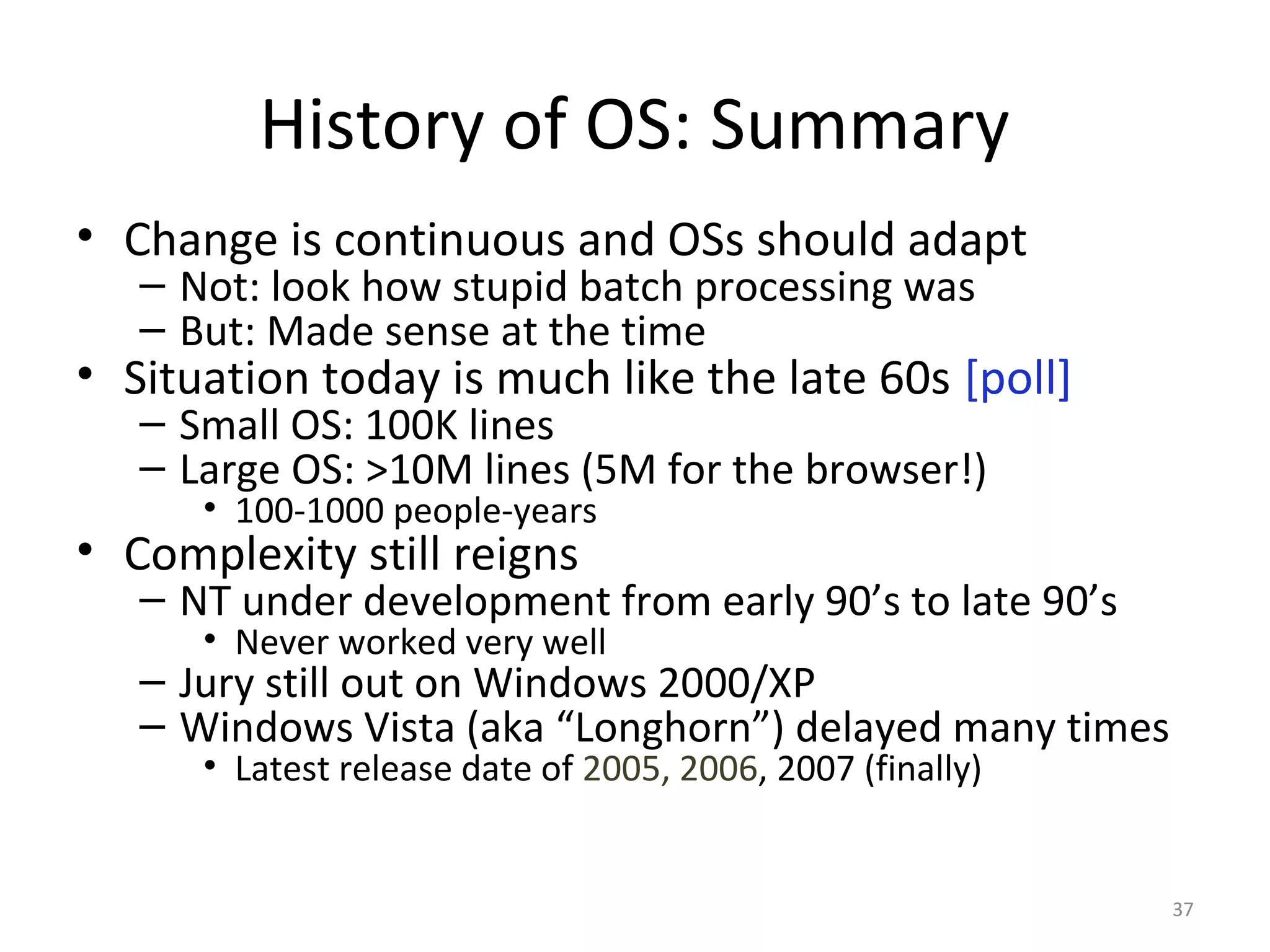 History of OS: Summary
• Change is continuous and OSs should adapt
   – Not: look how stupid batch processing was
   – But: Made sense at the time
• Situation today is much like the late 60s [poll]
   – Small OS: 100K lines
   – Large OS: >10M lines (5M for the browser!)
      • 100-1000 people-years
• Complexity still reigns
   – NT under development from early 90’s to late 90’s
      • Never worked very well
   – Jury still out on Windows 2000/XP
   – Windows Vista (aka “Longhorn”) delayed many times
      • Latest release date of 2005, 2006, 2007 (finally)


                                                            37
 