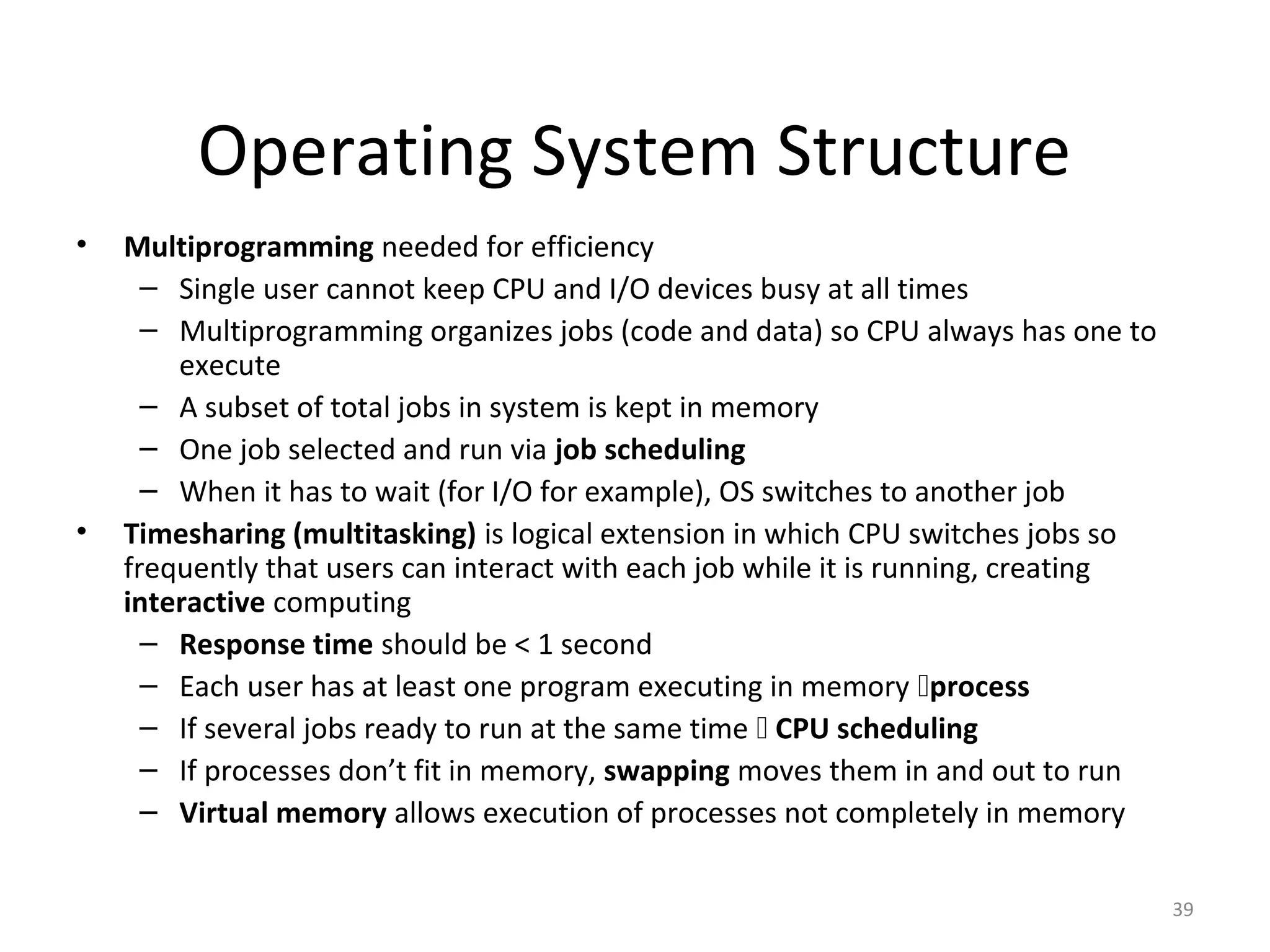 Operating System Structure
•   Multiprogramming needed for efficiency
      – Single user cannot keep CPU and I/O devices busy at all times
      – Multiprogramming organizes jobs (code and data) so CPU always has one to
        execute
      – A subset of total jobs in system is kept in memory
      – One job selected and run via job scheduling
      – When it has to wait (for I/O for example), OS switches to another job
•   Timesharing (multitasking) is logical extension in which CPU switches jobs so
    frequently that users can interact with each job while it is running, creating
    interactive computing
      – Response time should be < 1 second
      – Each user has at least one program executing in memory process
      – If several jobs ready to run at the same time  CPU scheduling
      – If processes don’t fit in memory, swapping moves them in and out to run
      – Virtual memory allows execution of processes not completely in memory


                                                                                     39
 