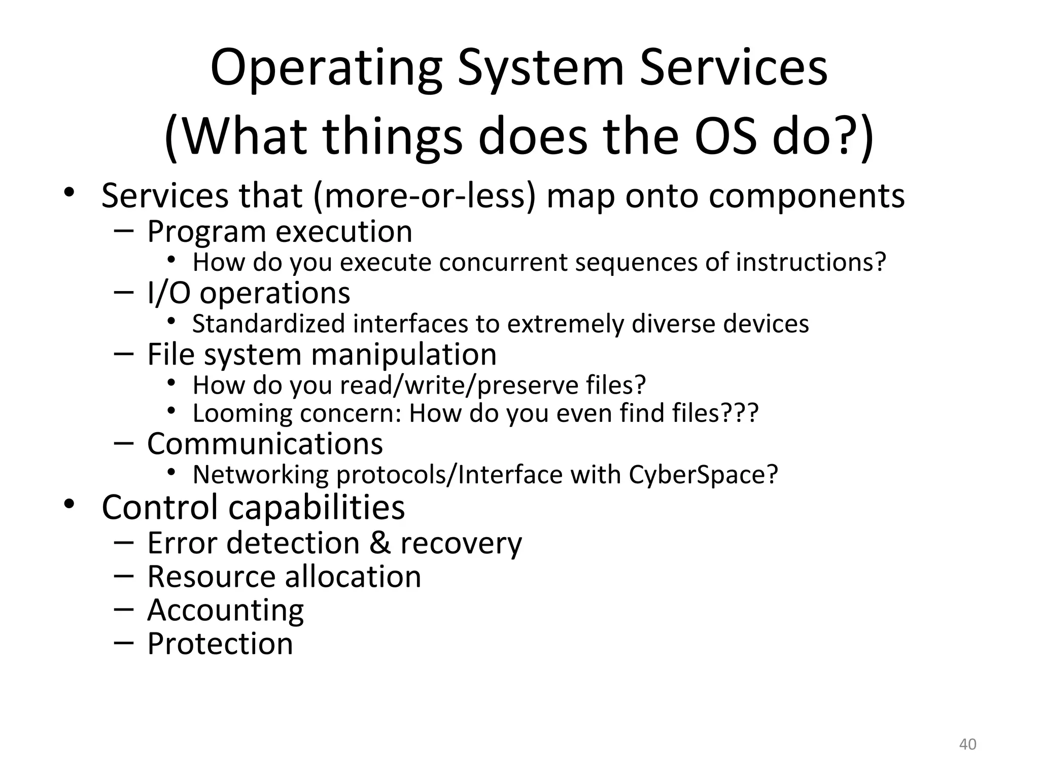 Operating System Services
        (What things does the OS do?)
• Services that (more-or-less) map onto components
   – Program execution
        • How do you execute concurrent sequences of instructions?
   – I/O operations
        • Standardized interfaces to extremely diverse devices
   – File system manipulation
        • How do you read/write/preserve files?
        • Looming concern: How do you even find files???
   – Communications
        • Networking protocols/Interface with CyberSpace?
• Control capabilities
   –   Error detection & recovery
   –   Resource allocation
   –   Accounting
   –   Protection

                                                                     40
 