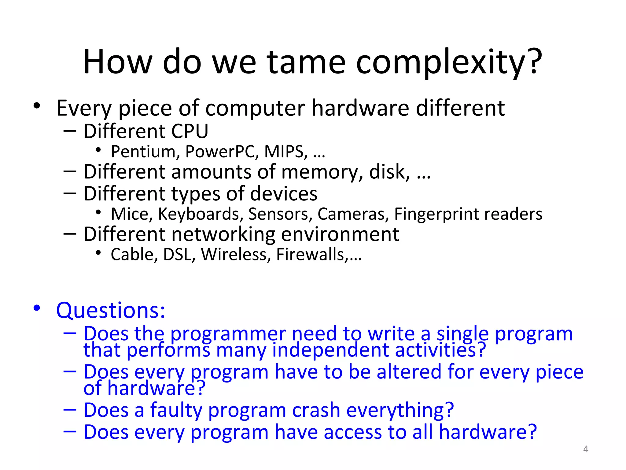 How do we tame complexity?
• Every piece of computer hardware different
  – Different CPU
     • Pentium, PowerPC, MIPS, …
  – Different amounts of memory, disk, …
  – Different types of devices
     • Mice, Keyboards, Sensors, Cameras, Fingerprint readers
  – Different networking environment
     • Cable, DSL, Wireless, Firewalls,…


• Questions:
  – Does the programmer need to write a single program
    that performs many independent activities?
  – Does every program have to be altered for every piece
    of hardware?
  – Does a faulty program crash everything?
  – Does every program have access to all hardware?
                                                                4
 