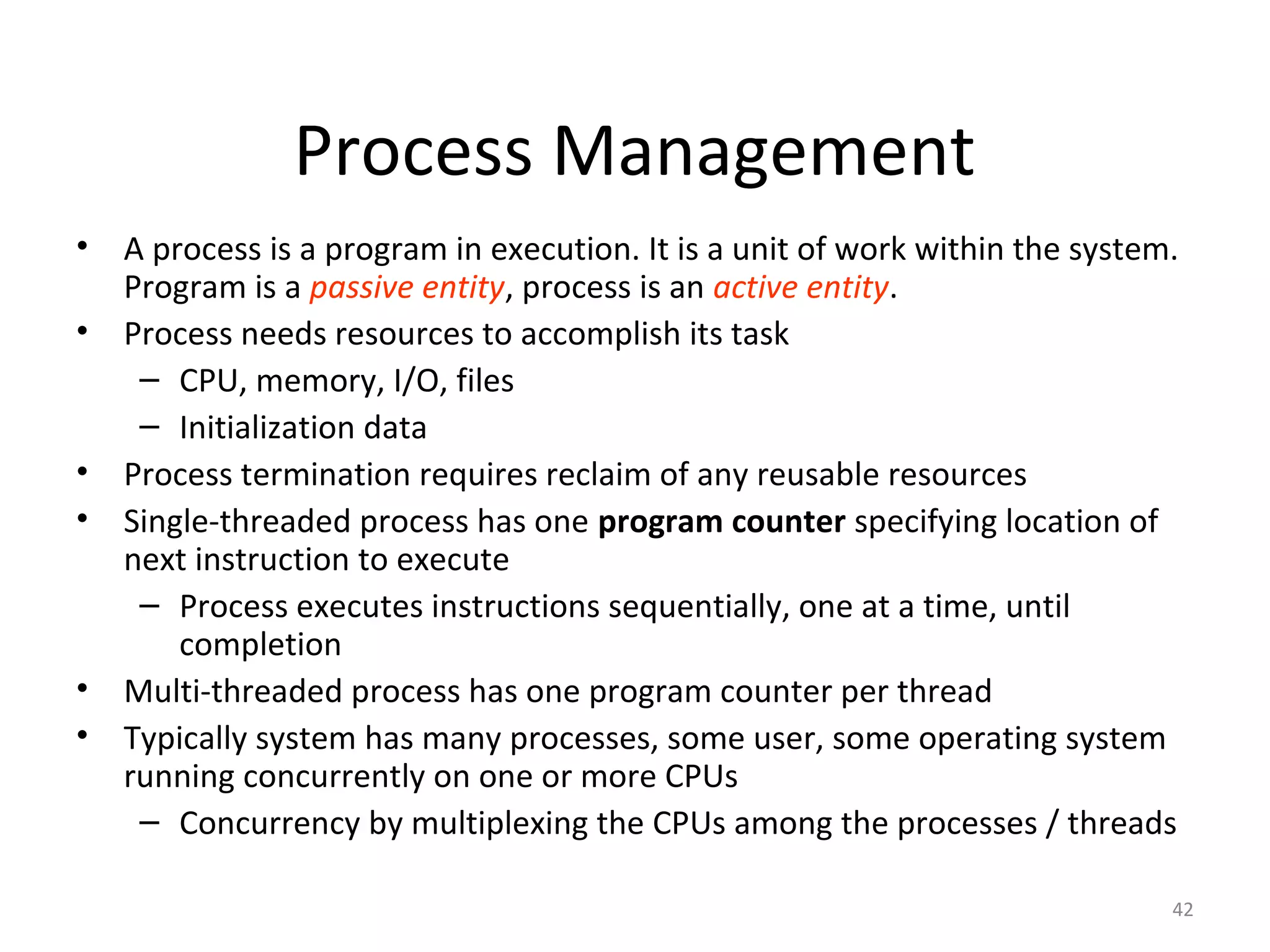 Process Management
• A process is a program in execution. It is a unit of work within the system.
  Program is a passive entity, process is an active entity.
• Process needs resources to accomplish its task
   – CPU, memory, I/O, files
   – Initialization data
• Process termination requires reclaim of any reusable resources
• Single-threaded process has one program counter specifying location of
  next instruction to execute
   – Process executes instructions sequentially, one at a time, until
      completion
• Multi-threaded process has one program counter per thread
• Typically system has many processes, some user, some operating system
  running concurrently on one or more CPUs
   – Concurrency by multiplexing the CPUs among the processes / threads

                                                                             42
 