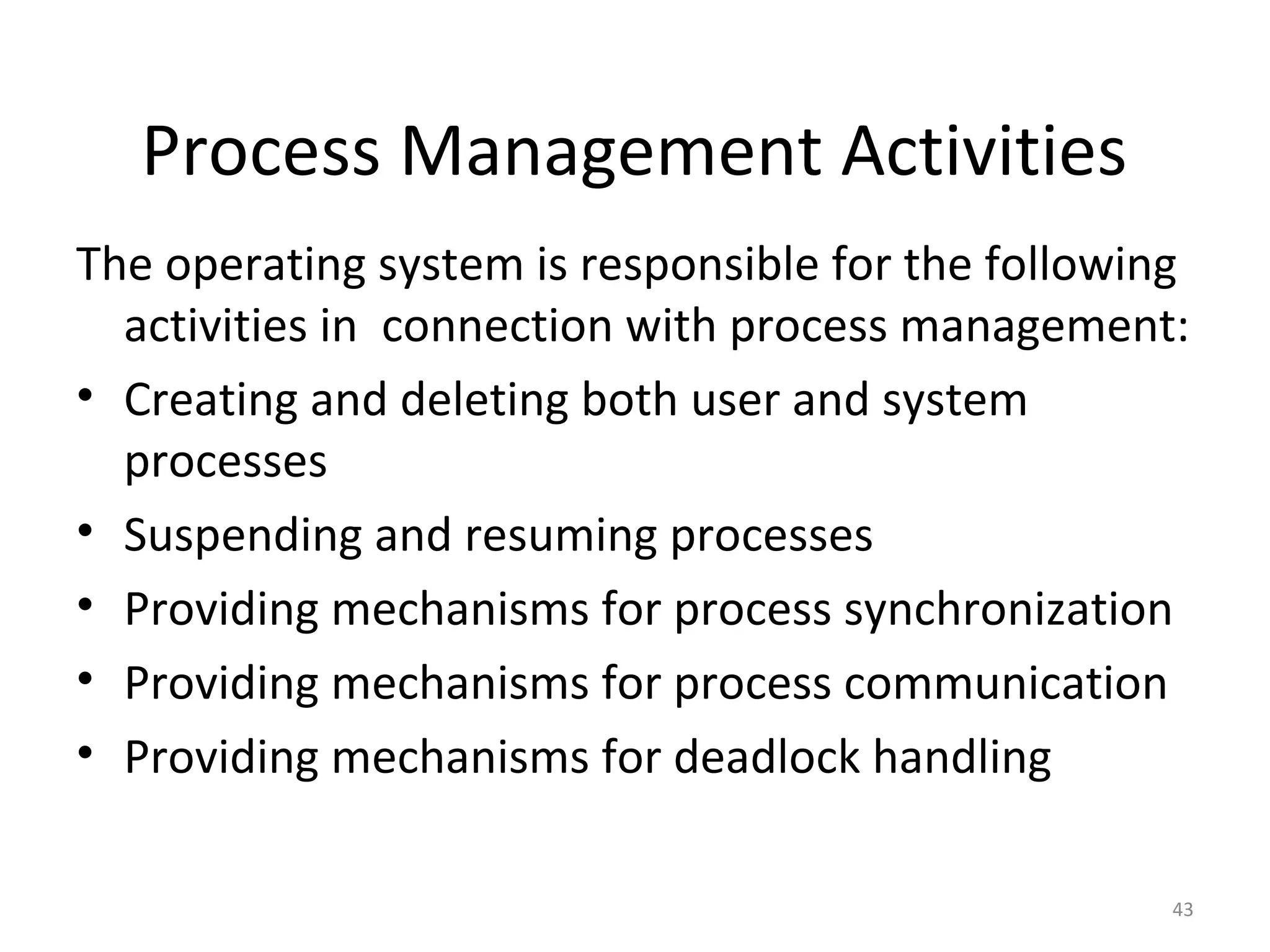 Process Management Activities
The operating system is responsible for the following
  activities in connection with process management:
• Creating and deleting both user and system
  processes
• Suspending and resuming processes
• Providing mechanisms for process synchronization
• Providing mechanisms for process communication
• Providing mechanisms for deadlock handling

                                                    43
 
