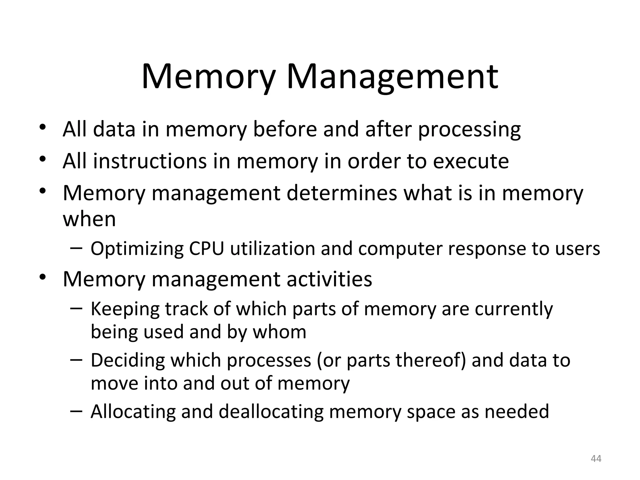 Memory Management
• All data in memory before and after processing
• All instructions in memory in order to execute
• Memory management determines what is in memory
  when
  – Optimizing CPU utilization and computer response to users
• Memory management activities
  – Keeping track of which parts of memory are currently
    being used and by whom
  – Deciding which processes (or parts thereof) and data to
    move into and out of memory
  – Allocating and deallocating memory space as needed

                                                              44
 