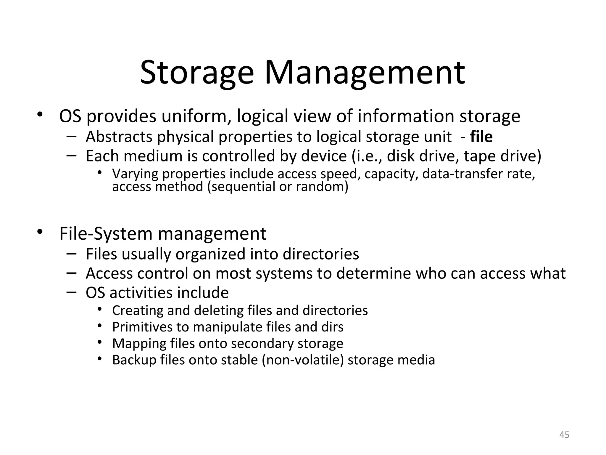 Storage Management
• OS provides uniform, logical view of information storage
   – Abstracts physical properties to logical storage unit - file
   – Each medium is controlled by device (i.e., disk drive, tape drive)
       • Varying properties include access speed, capacity, data-transfer rate,
         access method (sequential or random)


• File-System management
   – Files usually organized into directories
   – Access control on most systems to determine who can access what
   – OS activities include
       •   Creating and deleting files and directories
       •   Primitives to manipulate files and dirs
       •   Mapping files onto secondary storage
       •   Backup files onto stable (non-volatile) storage media



                                                                                  45
 