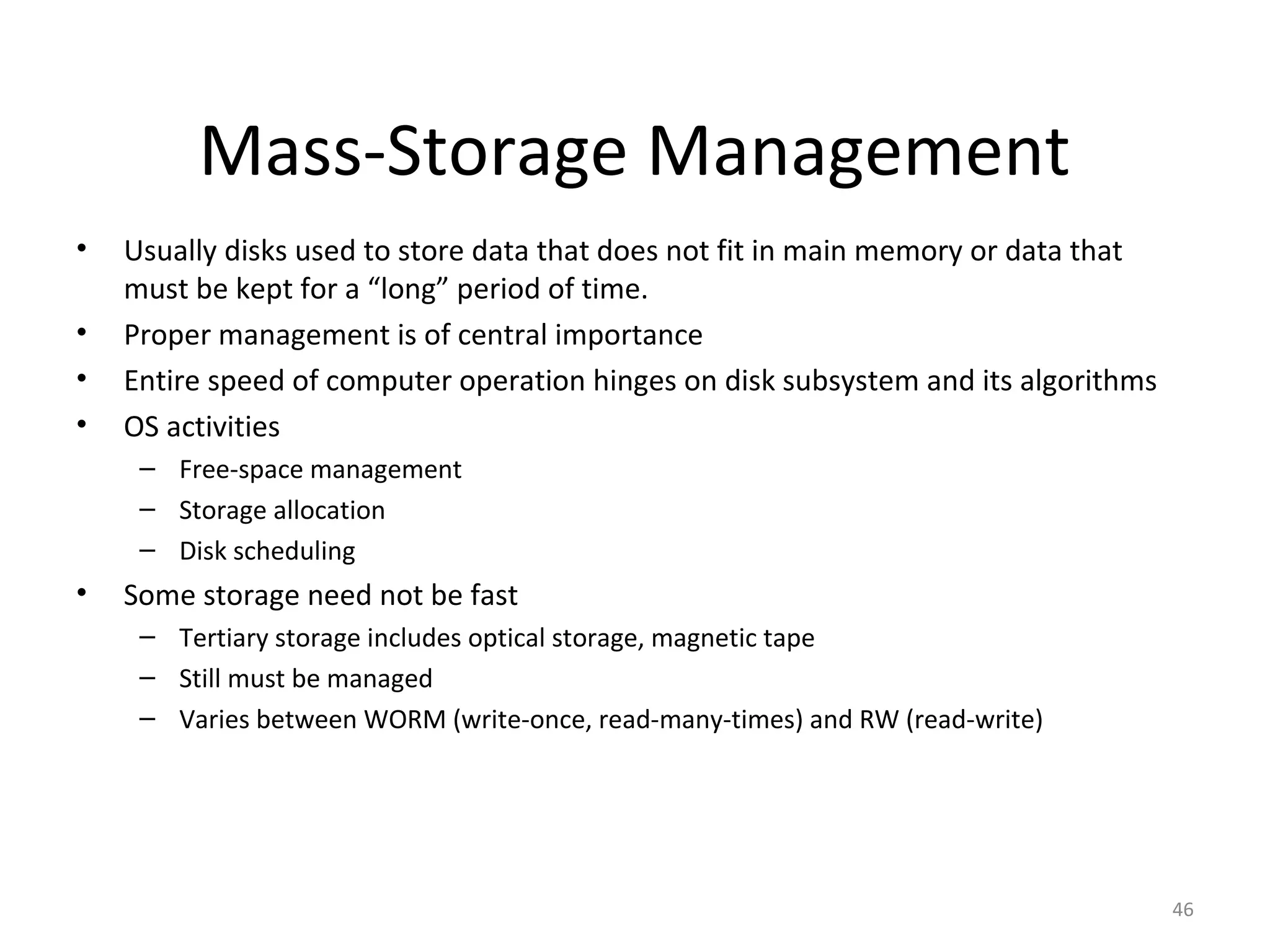 Mass-Storage Management
•   Usually disks used to store data that does not fit in main memory or data that
    must be kept for a “long” period of time.
•   Proper management is of central importance
•   Entire speed of computer operation hinges on disk subsystem and its algorithms
•   OS activities
     – Free-space management
     – Storage allocation
     – Disk scheduling
•   Some storage need not be fast
     – Tertiary storage includes optical storage, magnetic tape
     – Still must be managed
     – Varies between WORM (write-once, read-many-times) and RW (read-write)




                                                                                     46
 