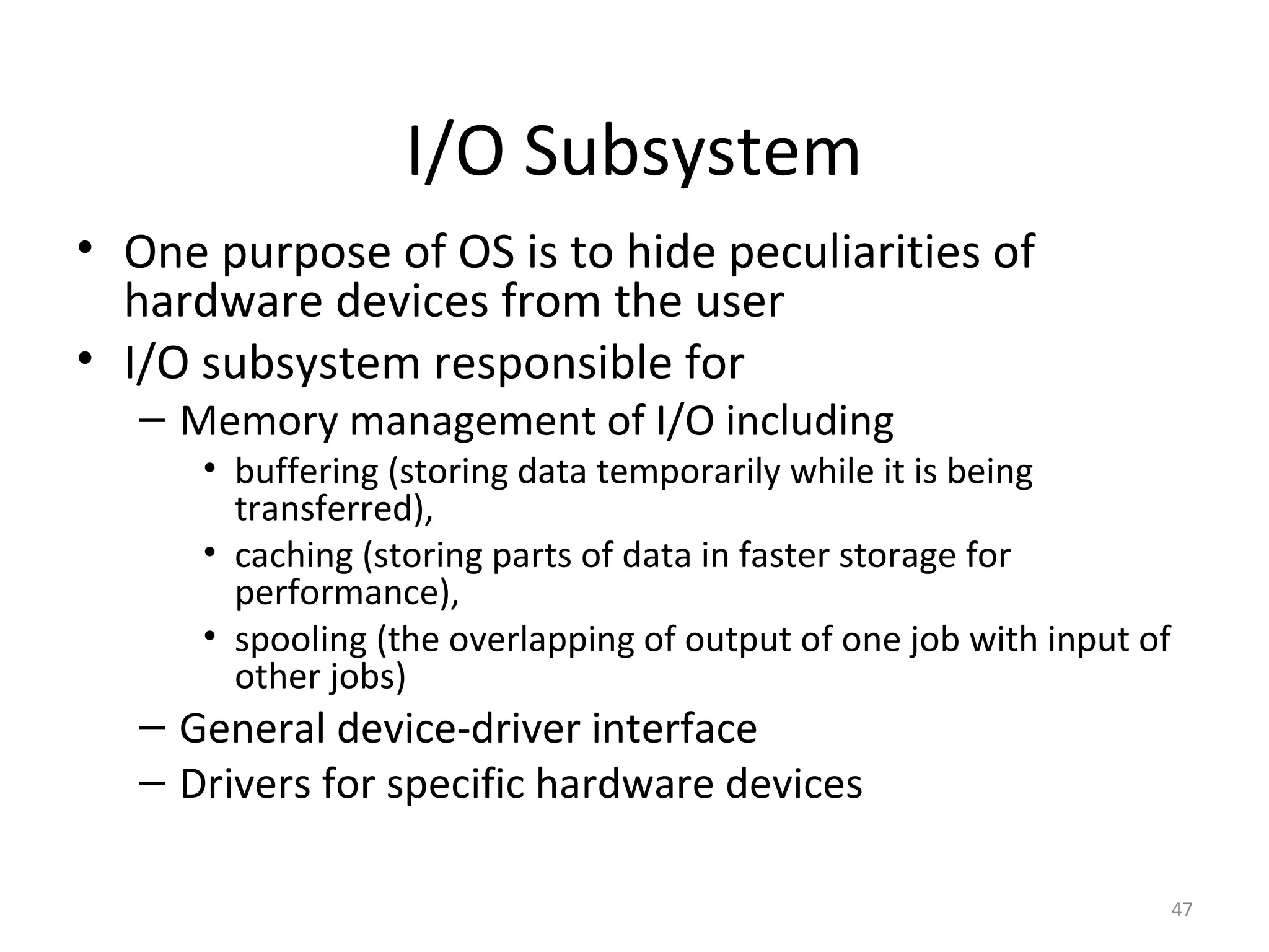 I/O Subsystem
• One purpose of OS is to hide peculiarities of
  hardware devices from the user
• I/O subsystem responsible for
   – Memory management of I/O including
      • buffering (storing data temporarily while it is being
        transferred),
      • caching (storing parts of data in faster storage for
        performance),
      • spooling (the overlapping of output of one job with input of
        other jobs)
   – General device-driver interface
   – Drivers for specific hardware devices

                                                                       47
 