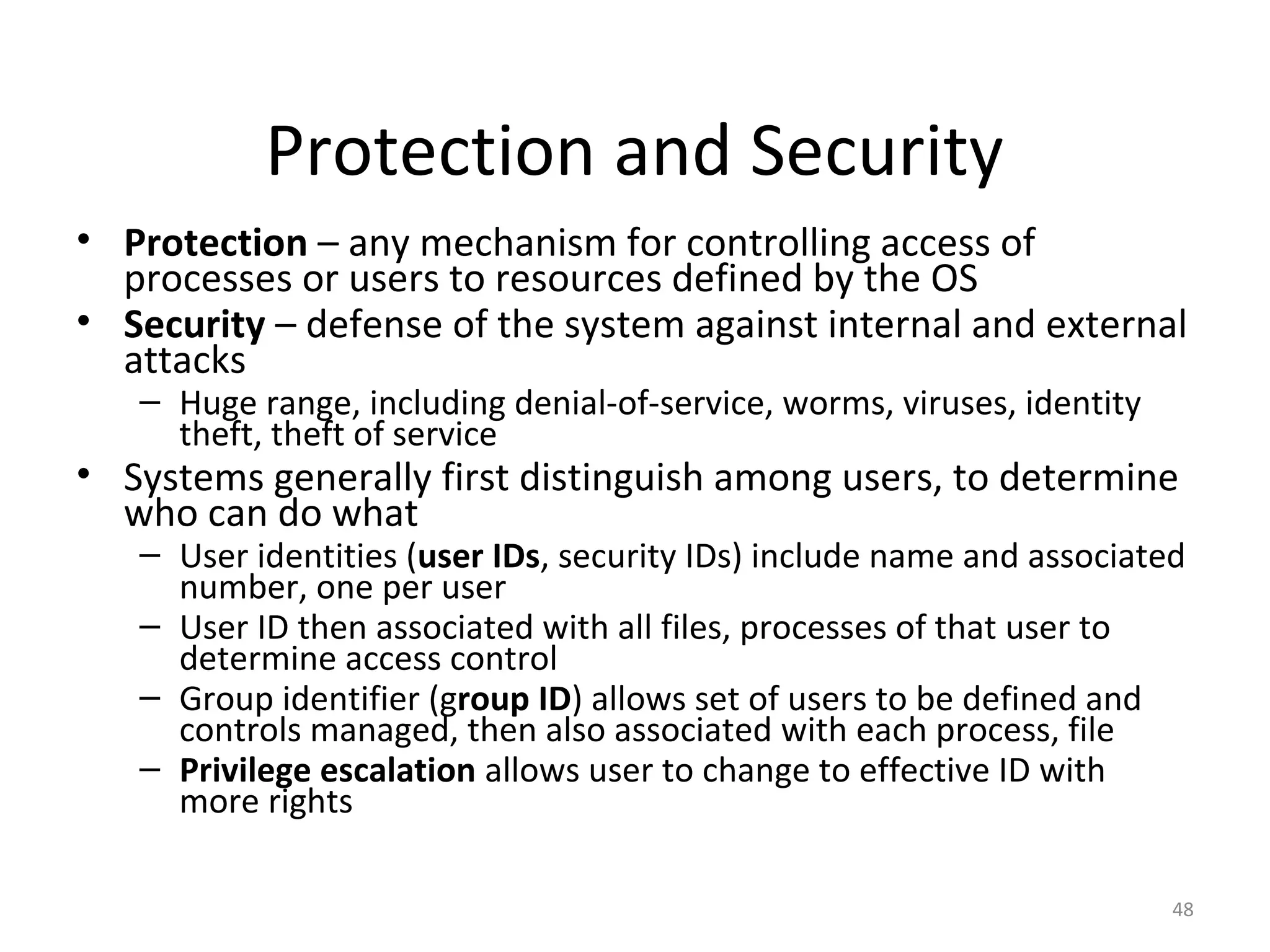Protection and Security
• Protection – any mechanism for controlling access of
  processes or users to resources defined by the OS
• Security – defense of the system against internal and external
  attacks
   – Huge range, including denial-of-service, worms, viruses, identity
     theft, theft of service
• Systems generally first distinguish among users, to determine
  who can do what
   – User identities (user IDs, security IDs) include name and associated
     number, one per user
   – User ID then associated with all files, processes of that user to
     determine access control
   – Group identifier (group ID) allows set of users to be defined and
     controls managed, then also associated with each process, file
   – Privilege escalation allows user to change to effective ID with
     more rights

                                                                         48
 
