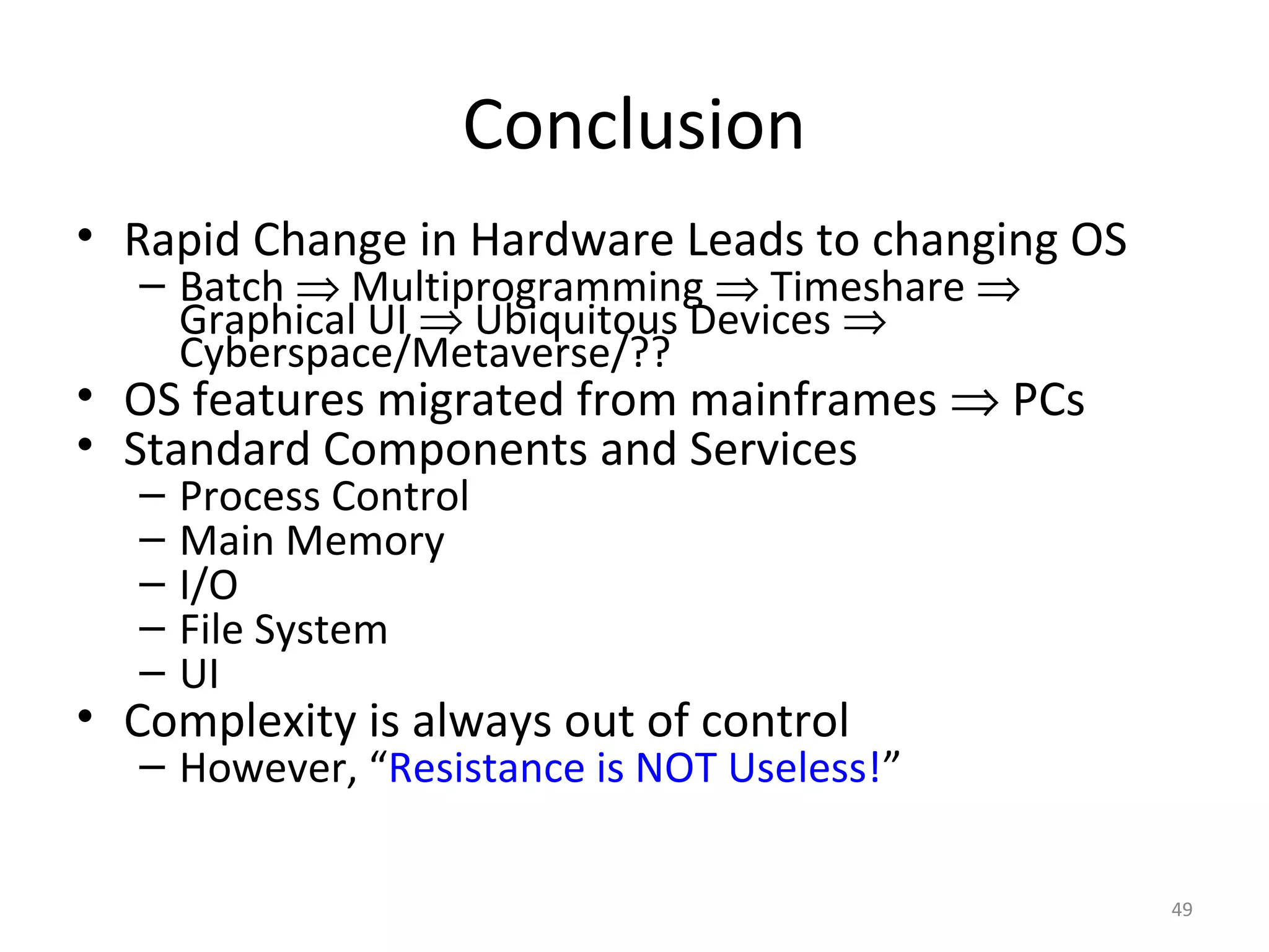 Conclusion
• Rapid Change in Hardware Leads to changing OS
   – Batch ⇒ Multiprogramming ⇒ Timeshare ⇒
     Graphical UI ⇒ Ubiquitous Devices ⇒
     Cyberspace/Metaverse/??
• OS features migrated from mainframes ⇒ PCs
• Standard Components and Services
   –   Process Control
   –   Main Memory
   –   I/O
   –   File System
   –   UI
• Complexity is always out of control
   – However, “Resistance is NOT Useless!”

                                                  49
 