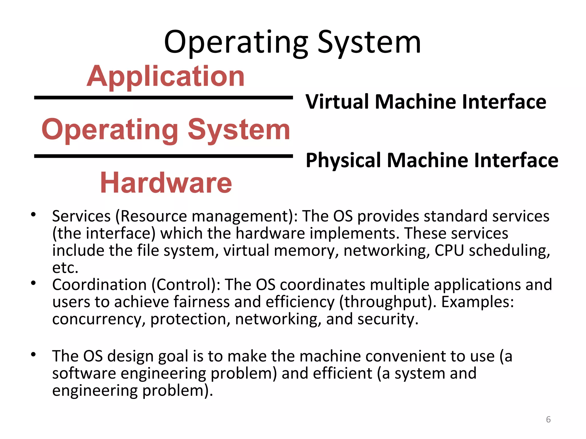 Operating System
       Application
                                    Virtual Machine Interface
 Operating System
                                    Physical Machine Interface
         Hardware
• Services (Resource management): The OS provides standard services
  (the interface) which the hardware implements. These services
  include the file system, virtual memory, networking, CPU scheduling,
  etc.
• Coordination (Control): The OS coordinates multiple applications and
  users to achieve fairness and efficiency (throughput). Examples:
  concurrency, protection, networking, and security.

• The OS design goal is to make the machine convenient to use (a
  software engineering problem) and efficient (a system and
  engineering problem).
                                                                     6
 