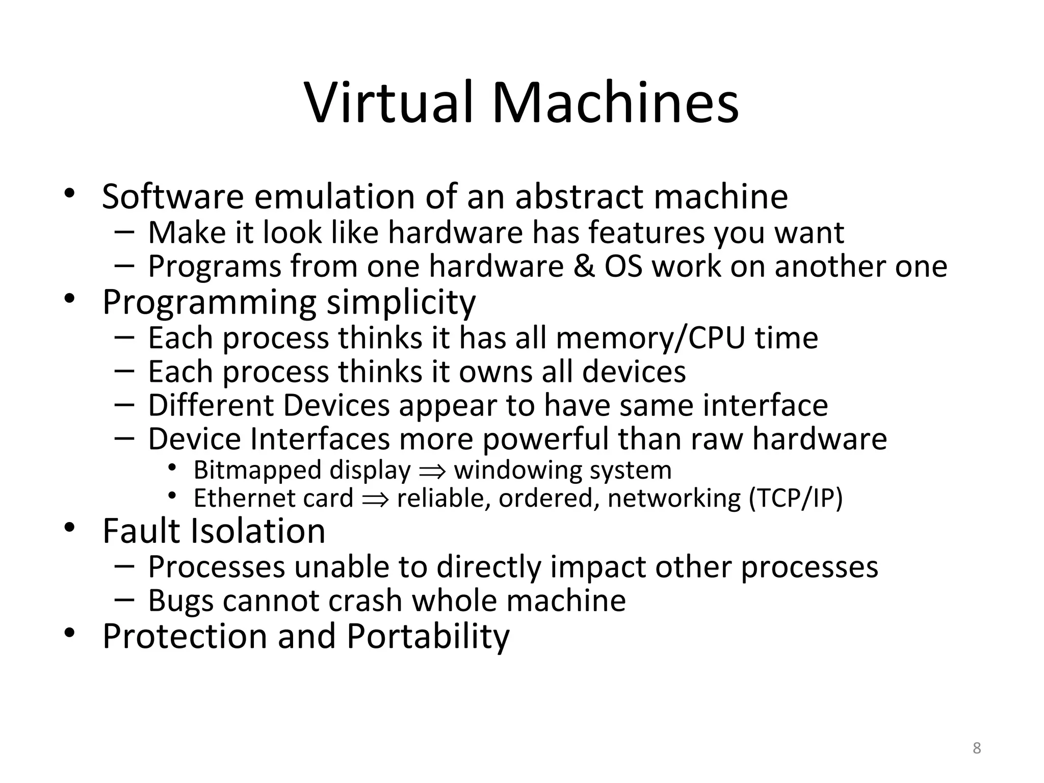 Virtual Machines
• Software emulation of an abstract machine
   – Make it look like hardware has features you want
   – Programs from one hardware & OS work on another one
• Programming simplicity
   –   Each process thinks it has all memory/CPU time
   –   Each process thinks it owns all devices
   –   Different Devices appear to have same interface
   –   Device Interfaces more powerful than raw hardware
        • Bitmapped display ⇒ windowing system
        • Ethernet card ⇒ reliable, ordered, networking (TCP/IP)
• Fault Isolation
   – Processes unable to directly impact other processes
   – Bugs cannot crash whole machine
• Protection and Portability

                                                                   8
 