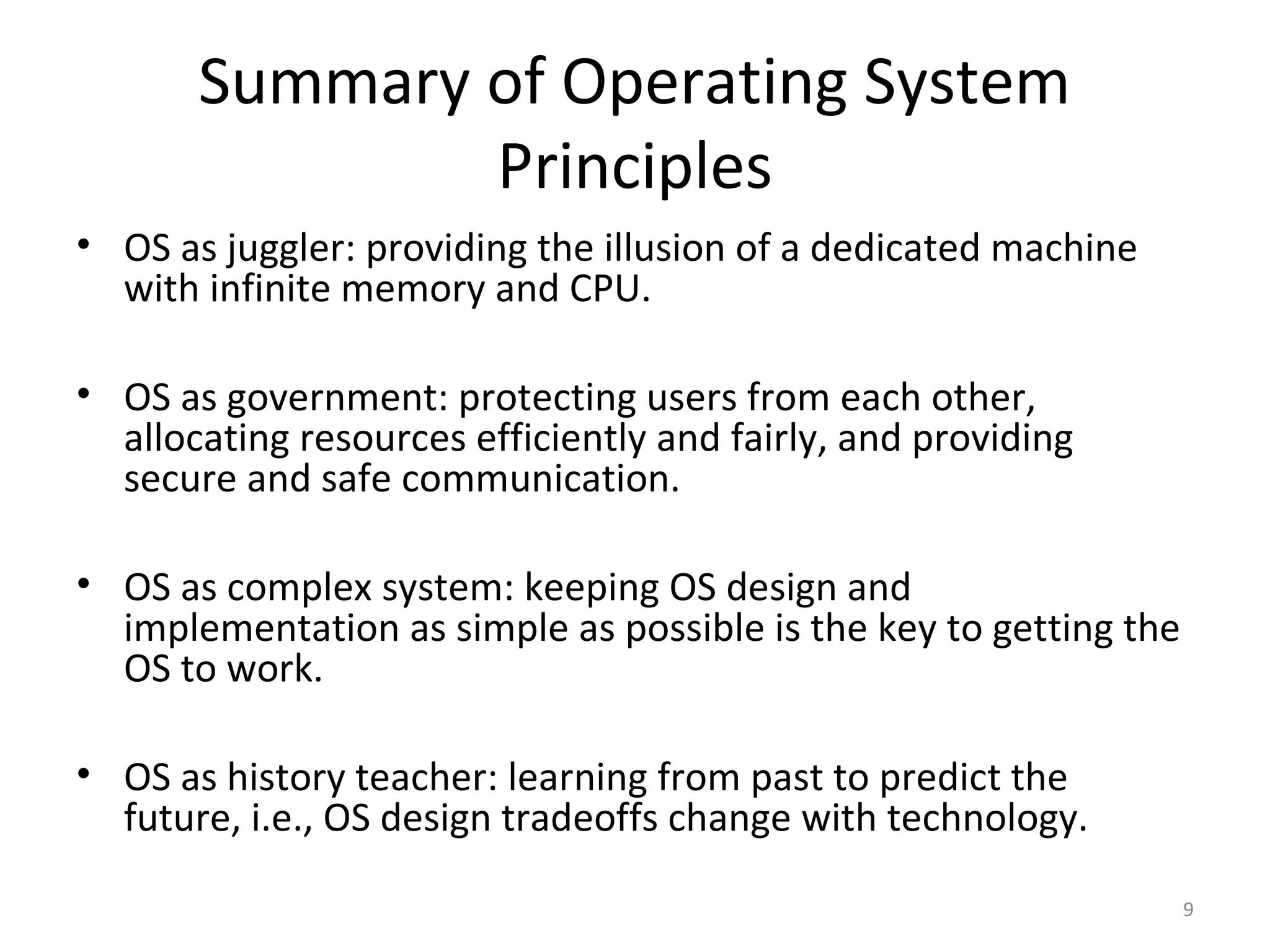 Summary of Operating System
               Principles
• OS as juggler: providing the illusion of a dedicated machine
  with infinite memory and CPU.

• OS as government: protecting users from each other,
  allocating resources efficiently and fairly, and providing
  secure and safe communication.

• OS as complex system: keeping OS design and
  implementation as simple as possible is the key to getting the
  OS to work.

• OS as history teacher: learning from past to predict the
  future, i.e., OS design tradeoffs change with technology.

                                                                   9
 