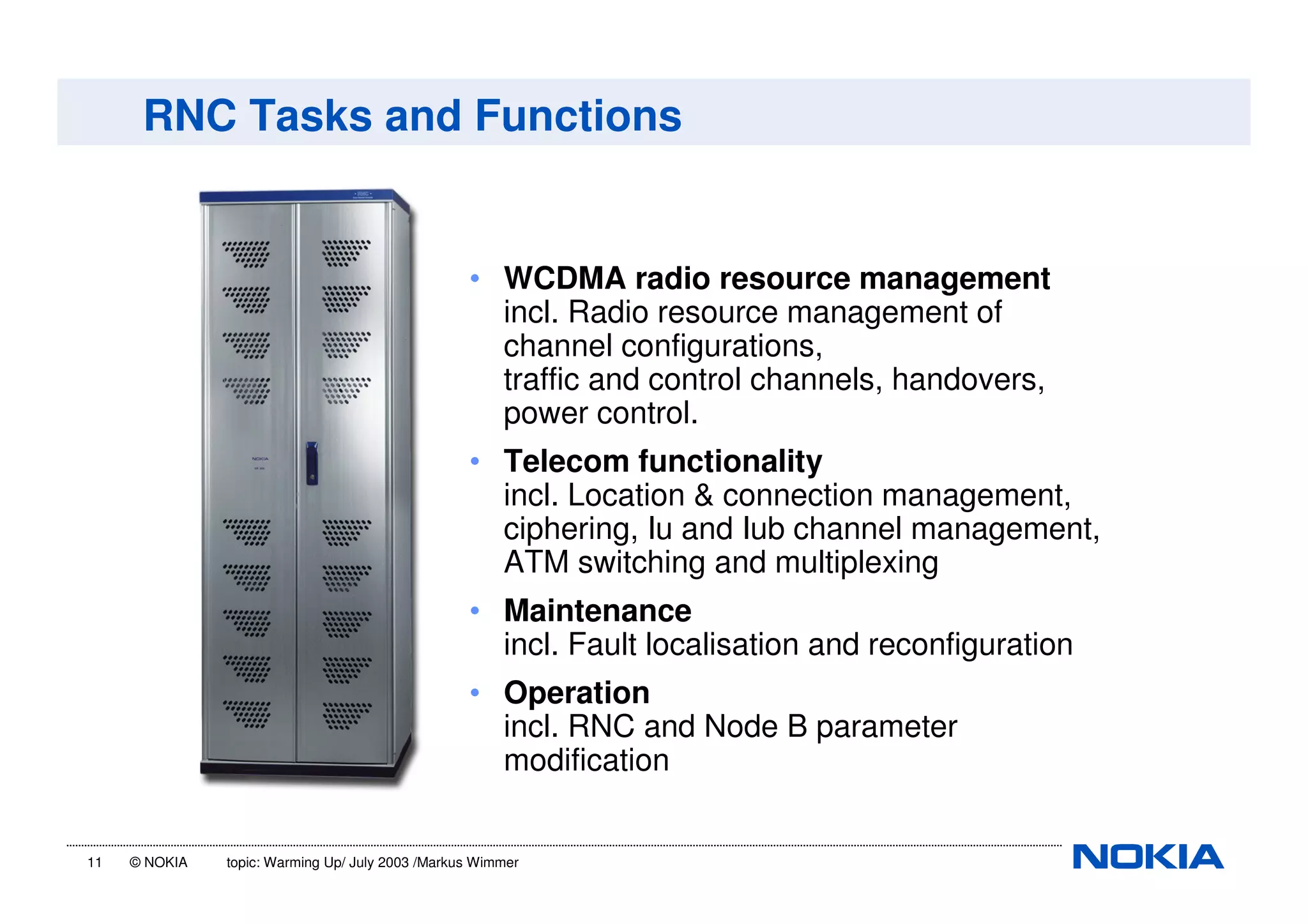 11 © NOKIA topic: Warming Up/ July 2003 /Markus Wimmer
RNC Tasks and Functions
• WCDMA radio resource management
incl. Radio resource management of
channel configurations,
traffic and control channels, handovers,
power control.
• Telecom functionality
incl. Location & connection management,
ciphering, Iu and Iub channel management,
ATM switching and multiplexing
• Maintenance
incl. Fault localisation and reconfiguration
• Operation
incl. RNC and Node B parameter
modification
 