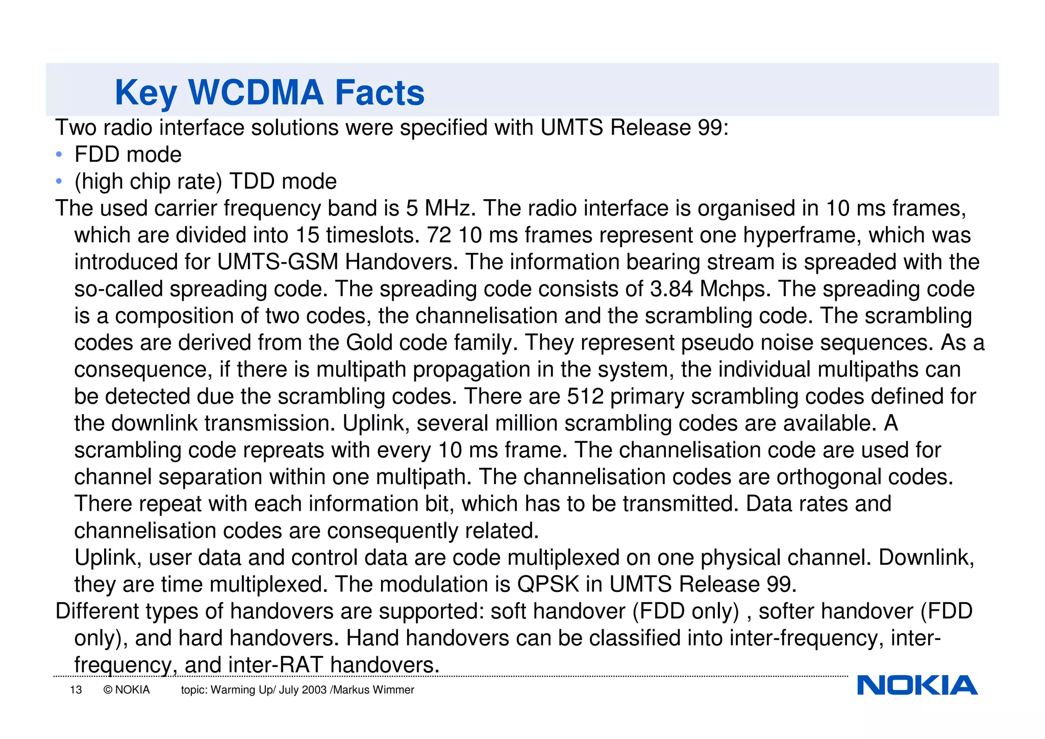 13 © NOKIA topic: Warming Up/ July 2003 /Markus Wimmer
Key WCDMA Facts
Two radio interface solutions were specified with UMTS Release 99:
• FDD mode
• (high chip rate) TDD mode
The used carrier frequency band is 5 MHz. The radio interface is organised in 10 ms frames,
which are divided into 15 timeslots. 72 10 ms frames represent one hyperframe, which was
introduced for UMTS-GSM Handovers. The information bearing stream is spreaded with the
so-called spreading code. The spreading code consists of 3.84 Mchps. The spreading code
is a composition of two codes, the channelisation and the scrambling code. The scrambling
codes are derived from the Gold code family. They represent pseudo noise sequences. As a
consequence, if there is multipath propagation in the system, the individual multipaths can
be detected due the scrambling codes. There are 512 primary scrambling codes defined for
the downlink transmission. Uplink, several million scrambling codes are available. A
scrambling code repreats with every 10 ms frame. The channelisation code are used for
channel separation within one multipath. The channelisation codes are orthogonal codes.
There repeat with each information bit, which has to be transmitted. Data rates and
channelisation codes are consequently related.
Uplink, user data and control data are code multiplexed on one physical channel. Downlink,
they are time multiplexed. The modulation is QPSK in UMTS Release 99.
Different types of handovers are supported: soft handover (FDD only) , softer handover (FDD
only), and hard handovers. Hand handovers can be classified into inter-frequency, inter-
frequency, and inter-RAT handovers.
 