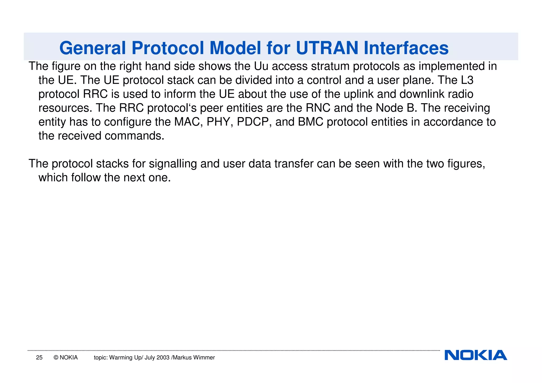 25 © NOKIA topic: Warming Up/ July 2003 /Markus Wimmer
General Protocol Model for UTRAN Interfaces
The figure on the right hand side shows the Uu access stratum protocols as implemented in
the UE. The UE protocol stack can be divided into a control and a user plane. The L3
protocol RRC is used to inform the UE about the use of the uplink and downlink radio
resources. The RRC protocol‘s peer entities are the RNC and the Node B. The receiving
entity has to configure the MAC, PHY, PDCP, and BMC protocol entities in accordance to
the received commands.
The protocol stacks for signalling and user data transfer can be seen with the two figures,
which follow the next one.
 