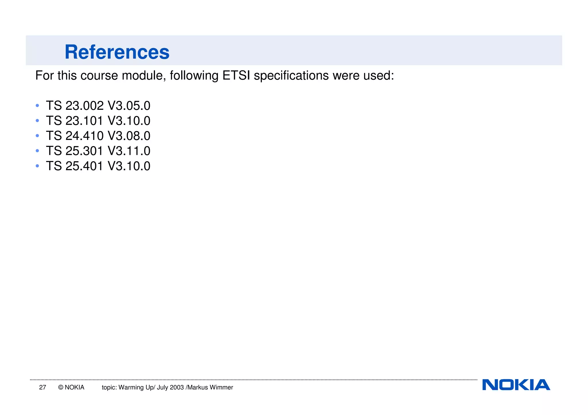 27 © NOKIA topic: Warming Up/ July 2003 /Markus Wimmer
References
For this course module, following ETSI specifications were used:
• TS 23.002 V3.05.0
• TS 23.101 V3.10.0
• TS 24.410 V3.08.0
• TS 25.301 V3.11.0
• TS 25.401 V3.10.0
 