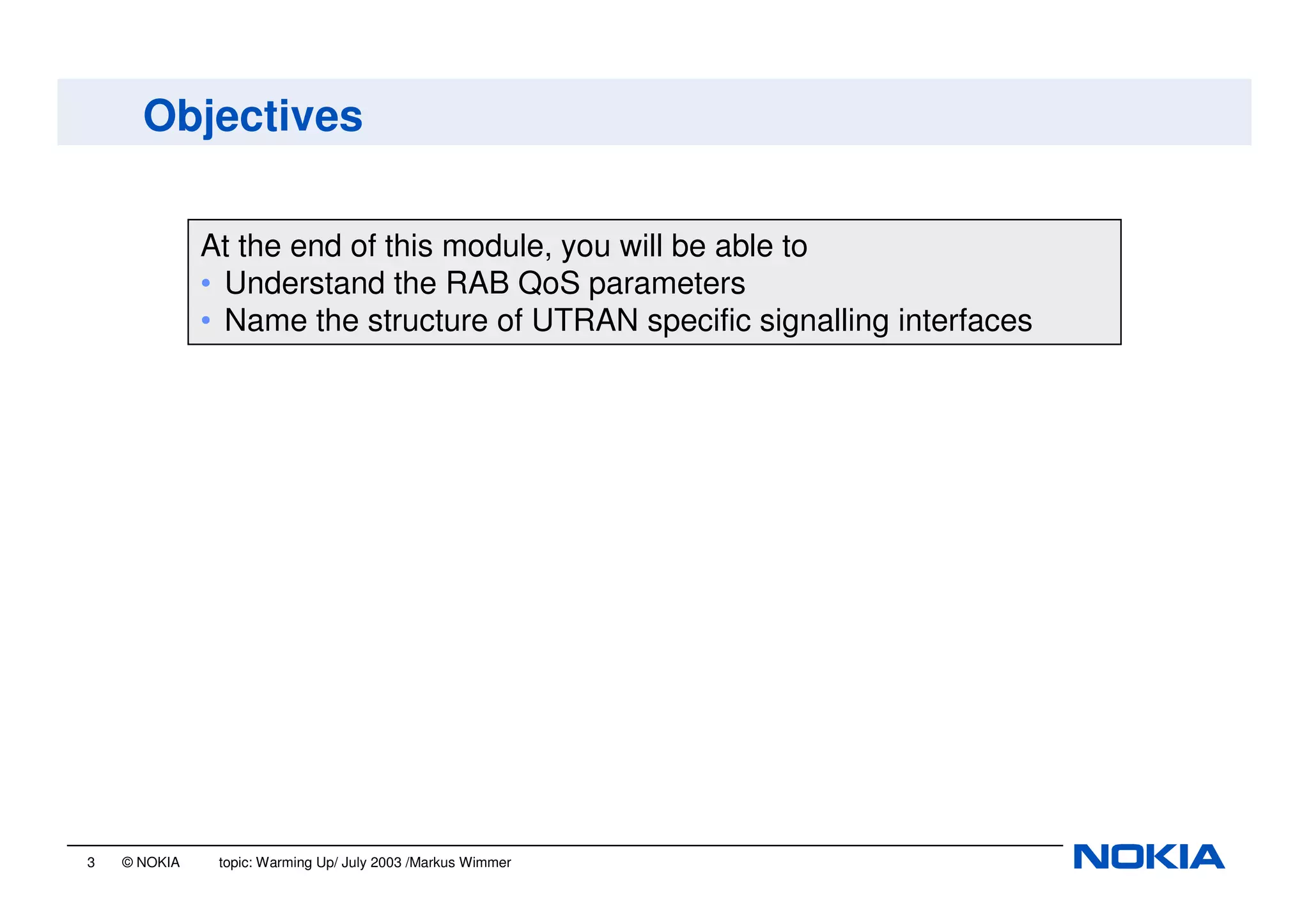3 © NOKIA topic: Warming Up/ July 2003 /Markus Wimmer
Objectives
At the end of this module, you will be able to
• Understand the RAB QoS parameters
• Name the structure of UTRAN specific signalling interfaces
 
