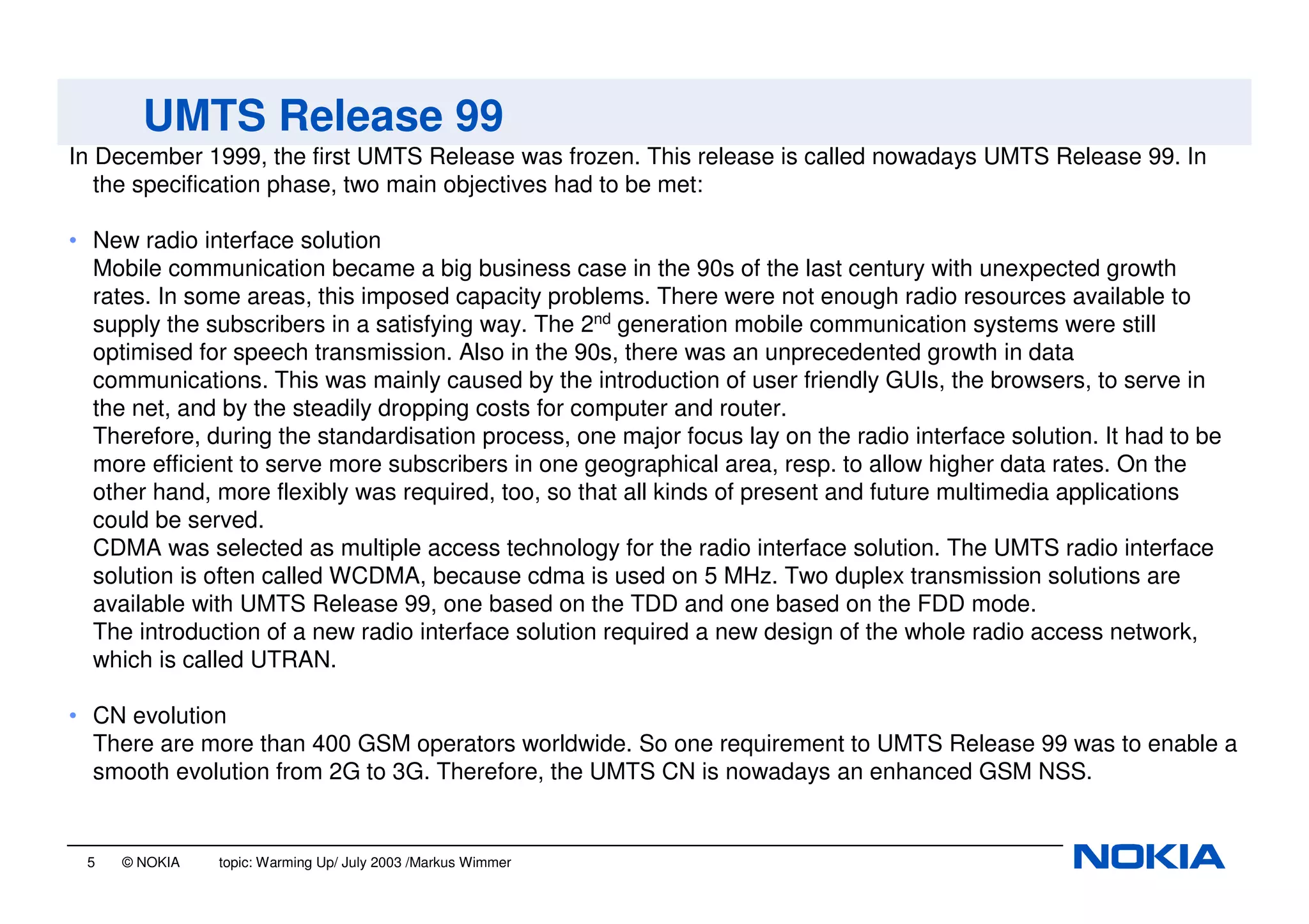 5 © NOKIA topic: Warming Up/ July 2003 /Markus Wimmer
UMTS Release 99
In December 1999, the first UMTS Release was frozen. This release is called nowadays UMTS Release 99. In
the specification phase, two main objectives had to be met:
• New radio interface solution
Mobile communication became a big business case in the 90s of the last century with unexpected growth
rates. In some areas, this imposed capacity problems. There were not enough radio resources available to
supply the subscribers in a satisfying way. The 2nd
generation mobile communication systems were still
optimised for speech transmission. Also in the 90s, there was an unprecedented growth in data
communications. This was mainly caused by the introduction of user friendly GUIs, the browsers, to serve in
the net, and by the steadily dropping costs for computer and router.
Therefore, during the standardisation process, one major focus lay on the radio interface solution. It had to be
more efficient to serve more subscribers in one geographical area, resp. to allow higher data rates. On the
other hand, more flexibly was required, too, so that all kinds of present and future multimedia applications
could be served.
CDMA was selected as multiple access technology for the radio interface solution. The UMTS radio interface
solution is often called WCDMA, because cdma is used on 5 MHz. Two duplex transmission solutions are
available with UMTS Release 99, one based on the TDD and one based on the FDD mode.
The introduction of a new radio interface solution required a new design of the whole radio access network,
which is called UTRAN.
• CN evolution
There are more than 400 GSM operators worldwide. So one requirement to UMTS Release 99 was to enable a
smooth evolution from 2G to 3G. Therefore, the UMTS CN is nowadays an enhanced GSM NSS.
 
