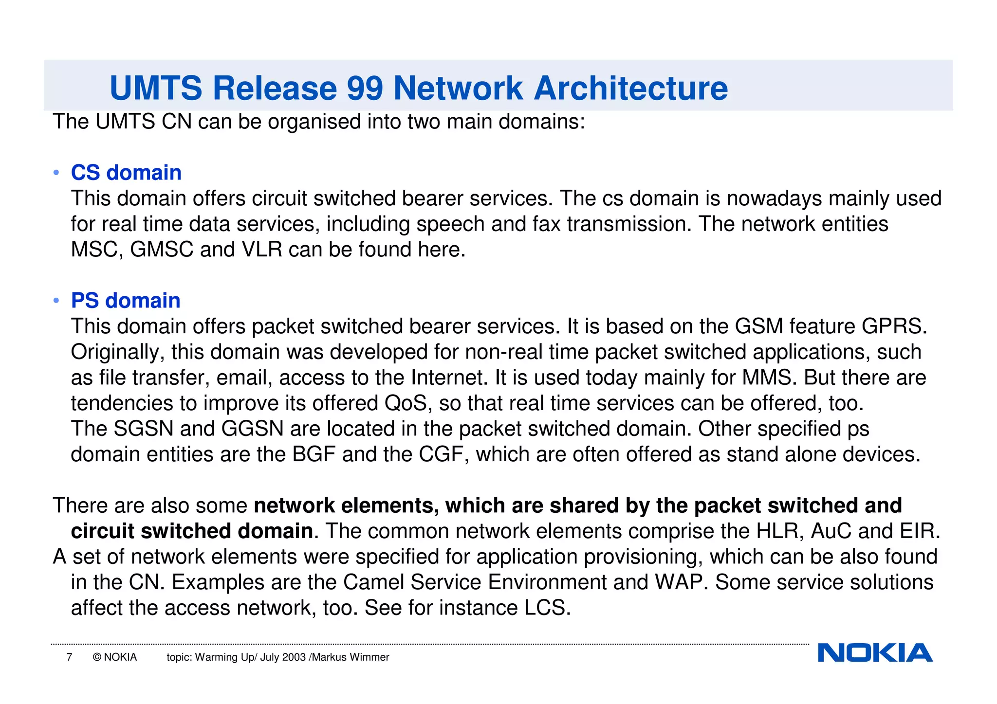 7 © NOKIA topic: Warming Up/ July 2003 /Markus Wimmer
UMTS Release 99 Network Architecture
The UMTS CN can be organised into two main domains:
• CS domain
This domain offers circuit switched bearer services. The cs domain is nowadays mainly used
for real time data services, including speech and fax transmission. The network entities
MSC, GMSC and VLR can be found here.
• PS domain
This domain offers packet switched bearer services. It is based on the GSM feature GPRS.
Originally, this domain was developed for non-real time packet switched applications, such
as file transfer, email, access to the Internet. It is used today mainly for MMS. But there are
tendencies to improve its offered QoS, so that real time services can be offered, too.
The SGSN and GGSN are located in the packet switched domain. Other specified ps
domain entities are the BGF and the CGF, which are often offered as stand alone devices.
There are also some network elements, which are shared by the packet switched and
circuit switched domain. The common network elements comprise the HLR, AuC and EIR.
A set of network elements were specified for application provisioning, which can be also found
in the CN. Examples are the Camel Service Environment and WAP. Some service solutions
affect the access network, too. See for instance LCS.
 