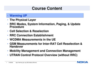 1 © NOKIA topic: Warming Up/ July 2003 /Markus Wimmer
Course Content
• Warming UP
• The Physical Layer
• RRC Modes, System Information, Paging, & Update
Procedure
• Cell Selection & Reselection
• RRC Connection Establishment
• WCDMA Measurements in the UE
• GSM Measurements for Inter-RAT Cell Reselection &
Handover
• Mobility Management and Connection Management
• UTRAN Control Protocol Overview (without RRC)
 