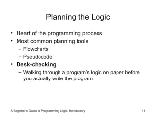 Planning the Logic
• Heart of the programming process
• Most common planning tools
– Flowcharts
– Pseudocode

• Desk-checking
– Walking through a program’s logic on paper before
you actually write the program

A Beginner's Guide to Programming Logic, Introductory

11

 