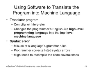 Using Software to Translate the
Program into Machine Language
• Translator program
– Compiler or interpreter
– Changes the programmer’s English-like high-level
programming language into the low-level
machine language

• Syntax error
– Misuse of a language’s grammar rules
– Programmer corrects listed syntax errors
– Might need to recompile the code several times

A Beginner's Guide to Programming Logic, Introductory

13

 