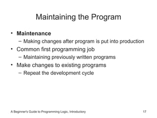 Maintaining the Program
• Maintenance
– Making changes after program is put into production

• Common first programming job
– Maintaining previously written programs

• Make changes to existing programs
– Repeat the development cycle

A Beginner's Guide to Programming Logic, Introductory

17

 