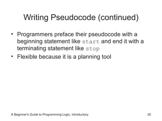 Writing Pseudocode (continued)
• Programmers preface their pseudocode with a
beginning statement like start and end it with a
terminating statement like stop
• Flexible because it is a planning tool

A Beginner's Guide to Programming Logic, Introductory

20

 