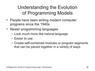 Understanding the Evolution
of Programming Models
• People have been writing modern computer
programs since the 1940s
• Newer programming languages
– Look much more like natural language
– Easier to use
– Create self-contained modules or program segments
that can be pieced together in a variety of ways

A Beginner's Guide to Programming Logic, Introductory

36

 