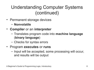 Understanding Computer Systems
(continued)
• Permanent storage devices
– Nonvolatile

• Compiler or an interpreter
– Translates program code into machine language
(binary language)
– Checks for syntax errors

• Program executes or runs
– Input will be accepted, some processing will occur,
and results will be output

A Beginner's Guide to Programming Logic, Introductory

6

 