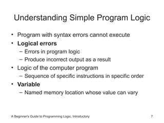 Understanding Simple Program Logic
• Program with syntax errors cannot execute
• Logical errors
– Errors in program logic
– Produce incorrect output as a result

• Logic of the computer program
– Sequence of specific instructions in specific order

• Variable
– Named memory location whose value can vary

A Beginner's Guide to Programming Logic, Introductory

7

 