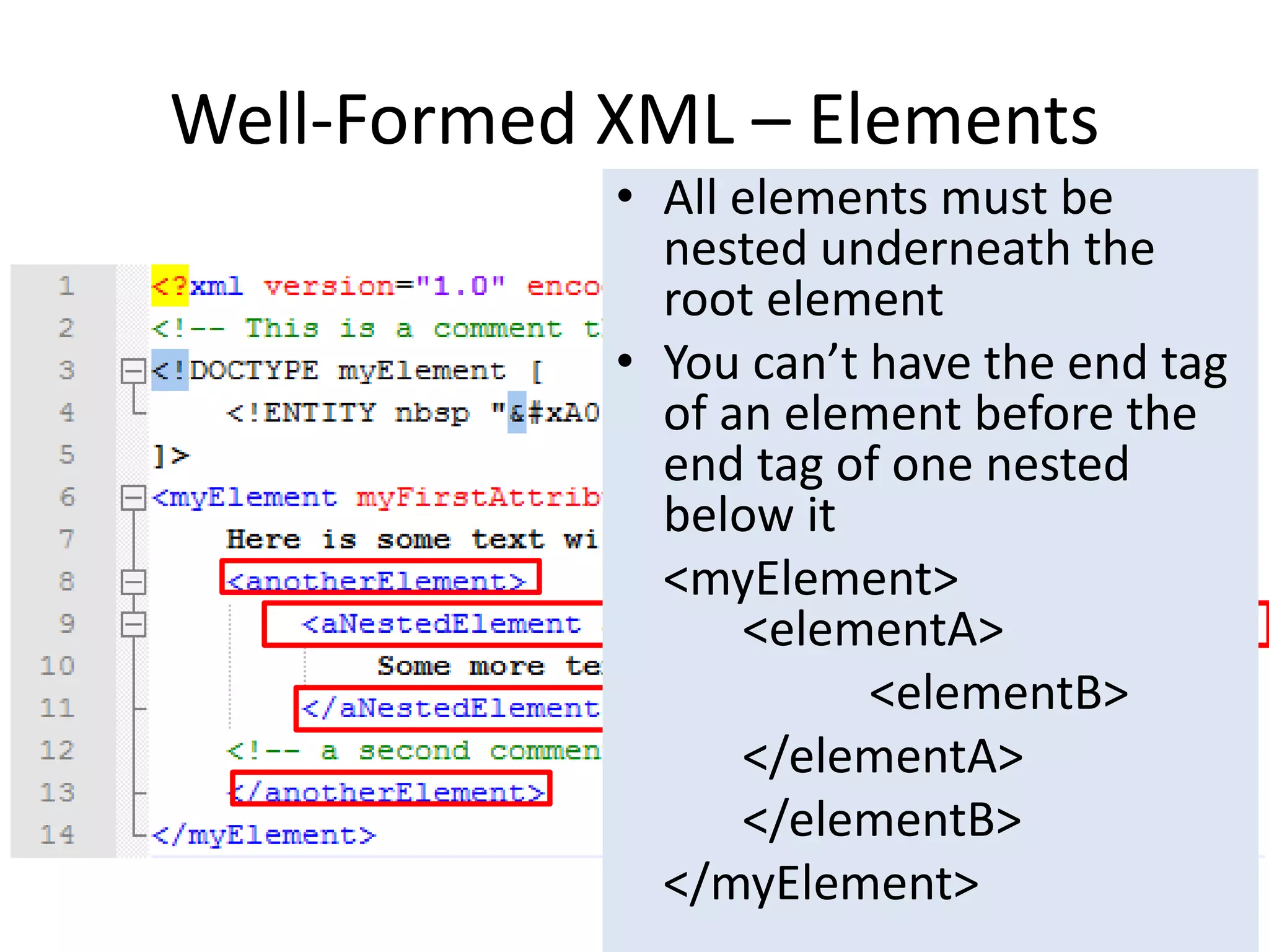 Well-Formed XML – Elements
• All elements must be
nested underneath the
root element
• You can’t have the end tag
of an element before the
end tag of one nested
below it
<myElement>
<elementA>
<elementB>
</elementA>
</elementB>
</myElement>
 