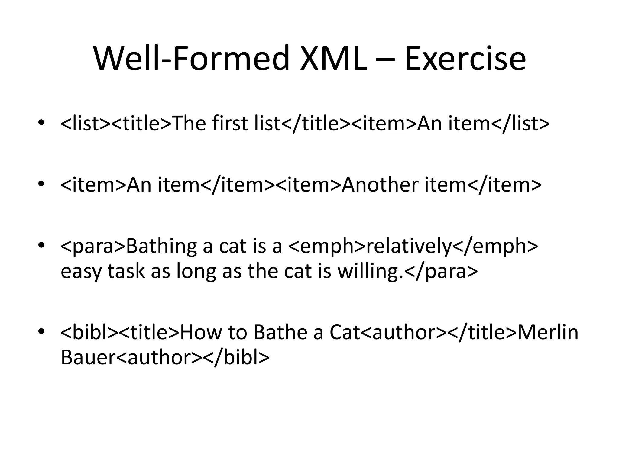 Well-Formed XML – Exercise
• <list><title>The first list</title><item>An item</list>
• <item>An item</item><item>Another item</item>
• <para>Bathing a cat is a <emph>relatively</emph>
easy task as long as the cat is willing.</para>
• <bibl><title>How to Bathe a Cat<author></title>Merlin
Bauer<author></bibl>
 