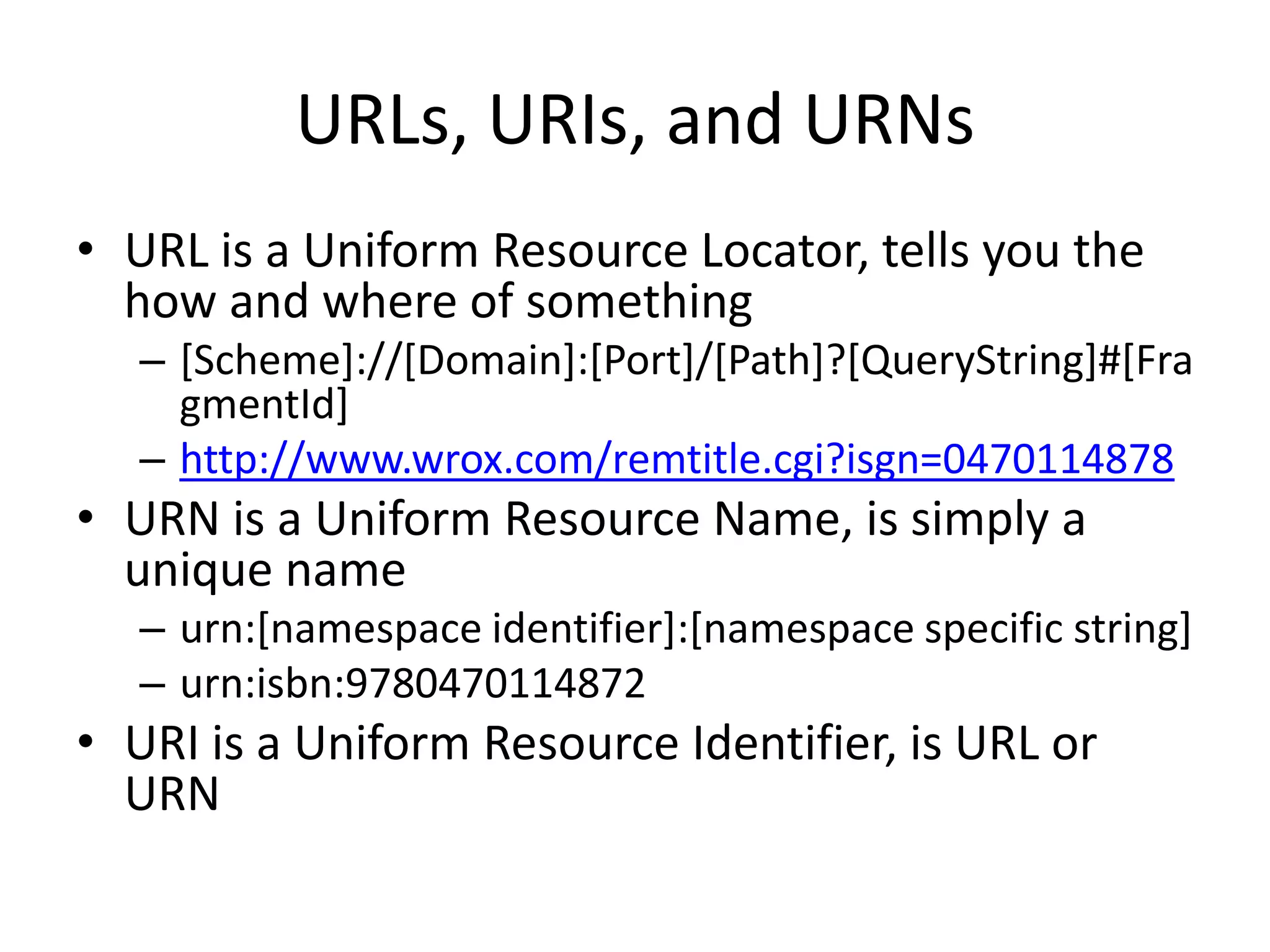 URLs, URIs, and URNs
• URL is a Uniform Resource Locator, tells you the
how and where of something
– [Scheme]://[Domain]:[Port]/[Path]?[QueryString]#[Fra
gmentId]
– http://www.wrox.com/remtitle.cgi?isgn=0470114878
• URN is a Uniform Resource Name, is simply a
unique name
– urn:[namespace identifier]:[namespace specific string]
– urn:isbn:9780470114872
• URI is a Uniform Resource Identifier, is URL or
URN
 