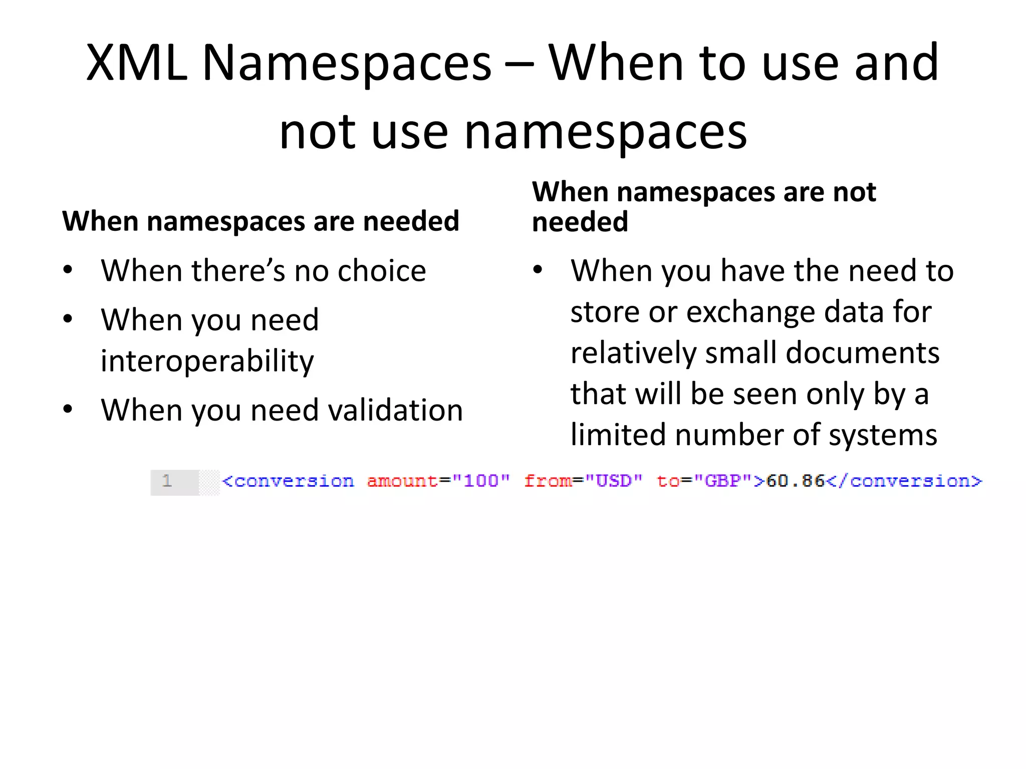 XML Namespaces – When to use and
not use namespaces
When namespaces are needed
• When there’s no choice
• When you need
interoperability
• When you need validation
When namespaces are not
needed
• When you have the need to
store or exchange data for
relatively small documents
that will be seen only by a
limited number of systems
 