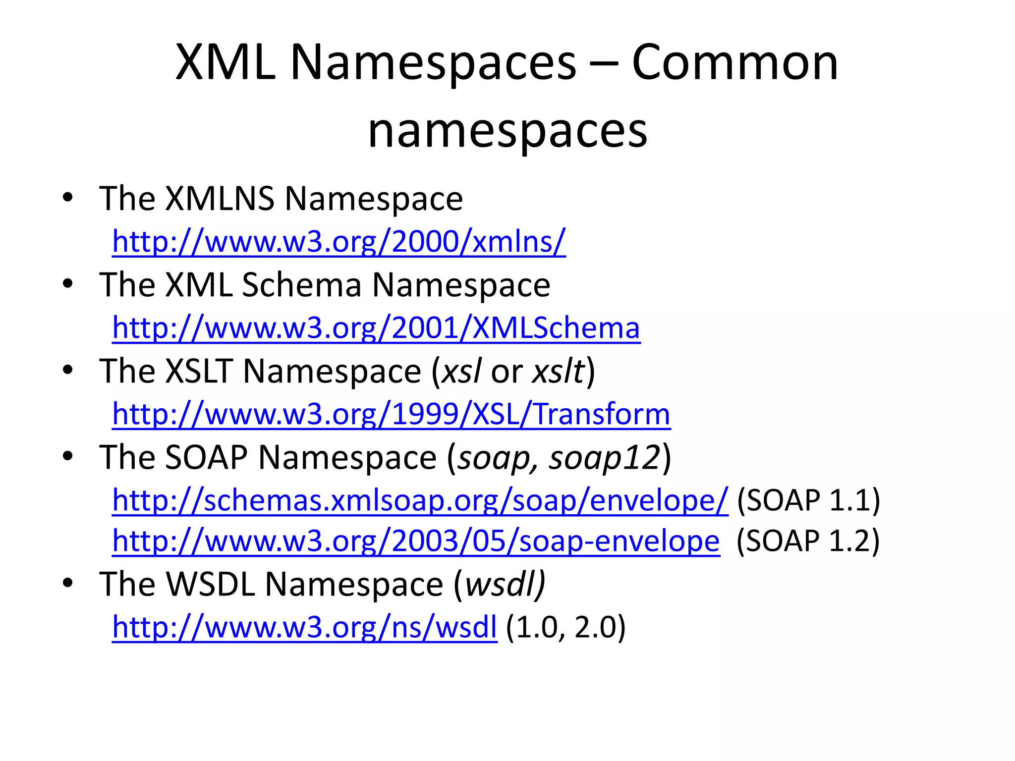 XML Namespaces – Common
namespaces
• The XMLNS Namespace
http://www.w3.org/2000/xmlns/
• The XML Schema Namespace
http://www.w3.org/2001/XMLSchema
• The XSLT Namespace (xsl or xslt)
http://www.w3.org/1999/XSL/Transform
• The SOAP Namespace (soap, soap12)
http://schemas.xmlsoap.org/soap/envelope/ (SOAP 1.1)
http://www.w3.org/2003/05/soap-envelope (SOAP 1.2)
• The WSDL Namespace (wsdl)
http://www.w3.org/ns/wsdl (1.0, 2.0)
 