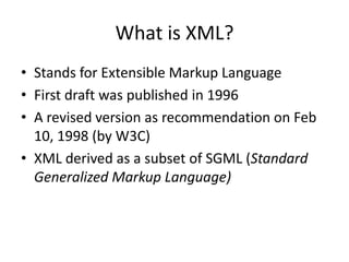 What is XML?
• Stands for Extensible Markup Language
• First draft was published in 1996
• A revised version as recommendation on Feb
10, 1998 (by W3C)
• XML derived as a subset of SGML (Standard
Generalized Markup Language)
 