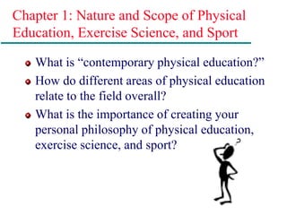 Chapter 1: Nature and Scope of Physical
Education, Exercise Science, and Sport
What is “contemporary physical education?”
How do different areas of physical education
relate to the field overall?
What is the importance of creating your
personal philosophy of physical education,
exercise science, and sport?
 