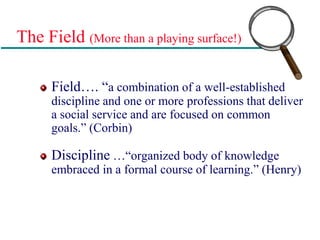 The Field (More than a playing surface!)
Field…. “a combination of a well-established
discipline and one or more professions that deliver
a social service and are focused on common
goals.” (Corbin)
Discipline …“organized body of knowledge
embraced in a formal course of learning.” (Henry)
 